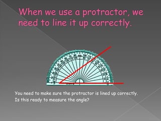 You need to make sure the protractor is lined up correctly.
Is this ready to measure the angle?
 