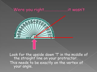 Look for the upside down ‘T’ in the middle of
  the straight line on your protractor.
This needs to be exactly on the vertex of
  your angle.
 