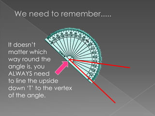 We need to remember.....


It doesn’t
matter which
way round the
angle is, you
ALWAYS need
to line the upside
down ‘T’ to the vertex
of the angle.
 