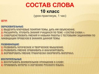 ЦЕЛИ:
ОБРАЗОВАТЕЛЬНЫЕ:
1) ВЫДЕЛИТЬ КЛЮЧЕВЫЕ ПОНЯТИЯ ТЕМЫ, ДАТЬ ИМ ОБЪЯСНЕНИЕ;
2) РАСШИРИТЬ, УГЛУБИТЬ ЗНАНИЯ УЧАЩИХСЯ ПО ТЕМЕ ≪СОСТАВ СЛОВА≫;
3) СОВЕРШЕНСТВОВАТЬ УМЕНИЯ И НАВЫКИ РАБОТЫ С ТЕСТОВЫМИ ЗАДАНИЯМИ ПО
ЛИКВИДАЦИИ ПРОБЕЛОВ В ЗНАНИЯХ ДАННОЙ ТЕМЫ;
РАЗВИВАЮЩИЕ:
1) РАЗВИВАТЬ ЛОГИЧЕСКОЕ И ТВОРЧЕСКОЕ МЫШЛЕНИЕ;
2) РАЗВИВАТЬ УМЕНИЕ СРАВНИВАТЬ И АНАЛИЗИРОВАТЬ;
3) ФОРМИРОВАТЬ УМЕНИЕ ГРАФИЧЕСКИ ОФОРМЛЯТЬ МАТЕРИАЛ;
ВОСПИТАТЕЛЬНЫЕ:
1) ВОСПИТЫВАТЬ ВНИМАТЕЛЬНОЕ ОТНОШЕНИЕ К СЛОВУ;
2) ПРИВИВАТЬ ИНТЕРЕС К ИЗУЧЕНИЮ РУССКОГО ЯЗЫКА.
СОСТАВ СЛОВА
10 класс
(урок-практикум, 1 час)
 