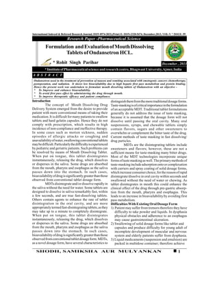 1SHODH, SAMIKSHA AUR MULYANKAN
International Indexed & Refereed Research Journal, ISSN 0974-2832,(Print) E- ISSN-2320-5474, December,2013, VOL-V * ISSUE- 59
Introduction
The concept of Mouth Dissolving Drug
Delivery System emerged from the desire to provide
patient with more conventional means of taking their
medication. It is difficult formanypatients to swallow
tablets and hard gelatin capsules. Hence they do not
comply with prescription, which results in high
incidence of non-compliance and ineffective therapy.
In some cases such as motion sickness, sudden
episodes of allergic attacks or coughing and
unavailabilityofwater,swallowingconventionaltablets
maybedifficult.Particularlythedifficultyisexperienced
by pediatric and geriatric patients. Such problems can
be resolved by means of Mouth Dissolving Tablet.
When put on tongue, this tablet disintegrates
instantaneously, releasing the drug, which dissolves
or disperses in the saliva. Some drugs are absorbed
from the mouth, pharynx and esophagus as the saliva
passes down into the stomach. In such cases,
bioavailabilityofdrugissignificantlygreaterthanthose
observed from conventional tablet dosage form.
MDTsdisintegrate and/ordissolve rapidlyin
the saliva without the need for water. Some tablets are
designed to dissolve in saliva remarkably fast, within
a few seconds, and are true fast-dissolving tablets.
Others contain agents to enhance the rate of tablet
disintegration in the oral cavity, and are more
appropriatelytermedfast-disintegratingtablets,asthey
may take up to a minute to completely disintegrate.
When put on tongue, this tablet disintegrates
instantaneously, releasing the drug, which dissolves
or disperses in the saliva. Some drugs are absorbed
from the mouth, pharynx and esophagus as the saliva
passes down into the stomach. In such cases,
bioavailabilityofdrugissignificantlygreaterthanthose
observedfromconventionaltabletdosageform.MDTs,
as a novel dosageform, have several characteristics to
Research Paper -Pharmaceutical Science
December , 2013
Formulation andEvaluationofMouthDissolving
Tablets of Ondansetron HCL.
* Rohit Singh Parihar
*InstituteofPharmaceuticalscienceandresearchcentre,BhagwantUniversity,Ajmer,India
A B S T R A C T
Ondansetron used in the treatment of prevention of nausea and vomiting associated with emetogenic cancers chemotherapy,
postoperation, and radiation. It shows low bioavailability due to high hepatic first pass metabolism and protein binding.
Hence the present work was undertaken to formulate mouth dissolving tablets of Ondansetron with an objective -
* To Improve and enhance bioavailability.
* To avoid first pass effect by administering the drug through mouth.
* To improve therapeutic efficacy and patient compliance.
distinguishthemfromthemoretraditionaldosageforms.
Taste-maskingisofcriticalimportanceintheformulation
of an acceptable MDT. Traditional tablet formulations
generally do not address the issue of taste masking,
because it is assumed that the dosage form will not
dissolve until passing the oral cavity. Many oral
suspensions, syrups, and chewable tablets simply
contain flavors, sugars and other sweeteners to
overwhelm or complement the bitter taste of the drug.
Current methods of taste masking in fast dissolving/
drug particles.
MDTs are the disintegrating tablets include
sweeteners and flavors; however, these are not a
sufficient means for taste-masking many bitter drugs.
Most of the MDT technologies incorporate unique
formsoftastemaskingaswell.Theprimarymethodsof
taste-maskingincludeadsorptionontoorcomplexation
with carriers and spray coating of solid dosage forms,
whichincreaseconsumerchoice,forthereasonofrapid
disintegrate/dissolve in oral cavity within seconds and
swallowed without the need of water or chewing. As
tablet disintegrates in mouth this could enhance the
clinical effect of the drug through pre-gastric absorp-
tion from the mouth, pharynx and esophagus. This
leads to an increase in bioavailability by avoiding first
pass metabolism.
DifficultiesWithExisting OralDosageForm
1) Patient may suffer from tremors therefore they have
difficulty to take powder and liquids. In dysphasia
physical obstacles and adherence to an esophagus
may cause gastrointestinal ulceration.
2) Swallowing of solid dosage forms like tablet and
capsules and produce difficulty for young adult of
incomplete development of muscular and nervous
system and elderly patients suffer from dysphasia.
3) Liquid medicaments (suspension and emulsion) are
packed in multidose container; therefore achieve
 