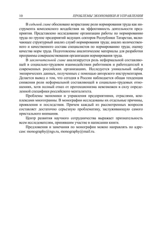 ПРОБЛЕМЫ ЭКОНОМИКИ И УПРАВЛЕНИЯ10
В седьмой главе обосновано возрастание роли нормирования труда как ин-
струмента комплексного воздействия на эффективность деятельности пред-
приятия. Представлено исследование организации работы по нормированию
труда по группе предприятий ведущих секторов Республики Татарстан, вклю-
чающее структурный анализ служб нормирования труда; анализ количествен-
ного и качественного состава специалистов по нормированию труда; оценку
качества норм труда. Подготовлены аналитические материалы для разработки
программы совершенствования организации нормирования труда.
В заключительной главе анализируется роль неформальной составляю-
щей в социально-трудовом взаимодействии работников и работодателей в
современных российских организациях. Исследуется уникальный набор
эмпирических данных, полученных с помощью авторского инструментария.
Делается вывод о том, что сегодня в России наблюдается общая тенденция
снижения роли неформальной составляющей в социально-трудовых отно-
шениях, хотя полный отказ от протекционизма невозможен в силу опреде-
ленной специфики российского менталитета.
Проблемы экономики и управления предприятиями, отраслями, ком-
плексами многогранны. В монографии исследованы их отдельные причины,
проявления и последствия. Причем каждый из рассмотренных вопросов
составляет достаточно серьезную проблематику, заслуживающую самого
пристального внимания.
Центр развития научного сотрудничества выражает признательность
всем исследователям, принявшим участие в написании книги.
Предложения и замечания по монографии можно направлять по адре-
сам: monography@ngs.ru, monography@mail.ru.
 