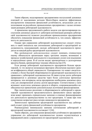 ПРОБЛЕМЫ ЭКОНОМИКИ И УПРАВЛЕНИЯ102
* * *
Таким образом, моделирование предприятиями поступлений денежных
платежей от задолжников методом Монте-Карло является эффективным
инструментом повышения финансовой устойчивости, актуальным для ис-
пользования на российских промышленных предприятиях с целью оптими-
зации размеров дебиторской задолженности.
А применение предложенной в работе модели для прогнозирования по-
ступления денежных средств от дебиторов (оптимизации размеров дебитор-
ской задолженности) позволит российским промышленным предприятиям
обеспечить повышение финансовой устойчивости и, тем самым, эффектив-
ность их деятельности.
Однако при управлении дебиторской задолженностью следует учиты-
вать и такой показатель как соотношение дебиторской и кредиторской за-
долженности, показывающий, сколько дебиторской задолженности прихо-
дится на каждый рубль кредиторской задолженности.
Под кредиторской задолженностью следует понимать стоимостную
оценку обязательств организации перед третьими лицами, возникших в
процессе хозяйственной деятельности и подлежащих уплате или взысканию
в определѐнные сроки. В еѐ состав входят краткосрочные и долгосрочные
кредиты банков, краткосрочные текущие обязательства [15].
Если размер дебиторской задолженности предприятия больше креди-
торской, то это является возможным фактором обеспечения высокого уров-
ня коэффициента общей ликвидности. Одновременно это может свидетель-
ствовать о более быстрой оборачиваемости кредиторской задолженности по
сравнению с дебиторской задолженностью. В таком случае долги дебиторов
превращаются в денежные средства через более длительные временные
интервалы, чем интервалы, когда предприятию необходимы денежные сред-
ства для своевременной уплаты долгов кредиторам. Соответственно у него
возникает недостаток денежных средств в обороте, сопровождающийся не-
обходимостью привлечения дополнительных источников финансирования.
При значительных различиях в оборачиваемости дебиторской и креди-
торской задолженности продолжительность финансового цикла предпри-
ятия может принимать отрицательное значение и означает финансирование
его деятельности преимущественно за счет кредиторов. А также при этом
существенно возрастает риск потери ликвидности предприятия.
Значительное превышение кредиторской задолженности над дебитор-
ской создает угрозу финансовой устойчивости предприятия.
Рекомендуемое минимальное значение соотношения дебиторской и
кредиторской задолженности составляет 1 [16].
Таким образом, для повышения финансовой устойчивости предприятия
управление его дебиторской задолженностью должно осуществляться в
неразрывной связи с управлением его кредиторской задолженности.
 