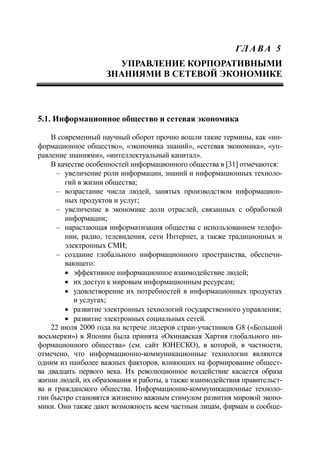 ГЛ А ВА 5
УПРАВЛЕНИЕ КОРПОРАТИВНЫМИ
ЗНАНИЯМИ В СЕТЕВОЙ ЭКОНОМИКЕ
5.1. Информационное общество и сетевая экономика
В современный научный оборот прочно вошли такие термины, как «ин-
формационное общество», «экономика знаний», «сетевая экономика», «уп-
равление знаниями», «интеллектуальный капитал».
В качестве особенностей информационного общества в [31] отмечаются:
‒ увеличение роли информации, знаний и информационных техноло-
гий в жизни общества;
‒ возрастание числа людей, занятых производством информацион-
ных продуктов и услуг;
‒ увеличение в экономике доли отраслей, связанных с обработкой
информации;
‒ нарастающая информатизация общества с использованием телефо-
нии, радио, телевидения, сети Интернет, а также традиционных и
электронных СМИ;
‒ создание глобального информационного пространства, обеспечи-
вающего:
 эффективное информационное взаимодействие людей;
 их доступ к мировым информационным ресурсам;
 удовлетворение их потребностей в информационных продуктах
и услугах;
 развитие электронных технологий государственного управления;
 развитие электронных социальных сетей.
22 июля 2000 года на встрече лидеров стран-участников G8 («Большой
восьмерки») в Японии была принята «Окинавская Хартия глобального ин-
формационного общества» (см. сайт ЮНЕСКО), в которой, в частности,
отмечено, что информационно-коммуникационные технологии являются
одним из наиболее важных факторов, влияющих на формирование общест-
ва двадцать первого века. Их революционное воздействие касается образа
жизни людей, их образования и работы, а также взаимодействия правительст-
ва и гражданского общества. Информационно-коммуникационные техноло-
гии быстро становятся жизненно важным стимулом развития мировой эконо-
мики. Они также дают возможность всем частным лицам, фирмам и сообще-
 