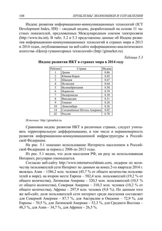 ПРОБЛЕМЫ ЭКОНОМИКИ И УПРАВЛЕНИЯ108
Индекс развития информационно-коммуникационных технологий (ICT
Development Index, IDI) – сводный индекс, разработанный на основе 11 ча-
стных показателей, предложенных Международным союзом электросвязи
(http://www.itu.int). В табл. 5.2 и 5.3 представлены данные об Индекс разви-
тия информационно-коммуникационных технологий в странах мира в 2013
и 2014 годах, опубликованные на веб-сайте информационно-аналитического
агентства «Центр гуманитарных технологий» (http://gtmarket.ru).
Таблица 5.3
Индекс развития ИКТ в странах мира в 2014 году
Рейтинг Страна Индекс
1 Дания 8.86
2 Южная Корея 8.85
3 Швеция 8.67
4 Исландия 8.64
5 Великобритания 8.50
6 Норвегия 8.39
7 Нидерланды 8.38
8 Финляндия 8.31
9 Гонконг 8.28
10 Люксембург 8.26
14 Соединѐнные Штаты Америки 8.02
42 Россия 6.70
Источник: http://gtmarket.ru.
Сравнивая индекс развития ИКТ в различных странах, следует учиты-
вать территориальную дифференциацию, в том числе и неравномерность
развития информационно-коммуникационной инфраструктуры в Россий-
ской Федерации.
На рис. 5.1 показано использование Интернета населением в Россий-
ской Федерации за период с 2006 по 2013 годы.
Из рис. 5.1 видно, что доля населения РФ, ни разу не использовавшая
Интернет, регулярно уменьшается.
Согласно веб-сайту http://www.internetworldstats.com, лидером по коли-
честву пользователей сети Интернет по данным на конец 2-го квартала 2014 г.
являлась Азия – 1386,2 млн. человек (45,7 % от общего количества пользова-
телей в мире), на втором месте Европа – 582,4 млн. пользователей (19,2 % от
общего количества), Латинская Америка – 320,3 млн. пользователей (10,5 %
от общего количества), Северная Америка – 310,3 млн. человек (10,2 % от
общего количества), Африка – 297,9 млн. человек (9,8 %). По данным того
же веб-сайт, доля пользователей сети интернет среди населения составляет
для Северной Америки – 87,7 %, для Австралии и Океании – 72,9 %, для
Европы – 70,5 %, для Латинской Америки – 52,3 %, для Среднего Востока –
48,3 %, для Азии – 34,7 %, для Африки – 26,5 %.
 