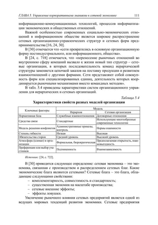 ГЛАВА 5. Управление корпоративными знаниями в сетевой экономике 111
информационно-коммуникационных технологий, процессов информатиза-
ции экономических и общественных отношений.
Важной особенностью современных социально-экономических отно-
шений в информационном обществе является широкое распространение
сетевых организационно-управленческих структур и сетевых форм пред-
принимательства [16, 24, 30].
В [30] отмечается что «сети превратились в основную организационную
форму постиндустриального, или информационного, общества».
В [24, с. 718] отмечается, что «перенесение рыночных отношений во
внутреннюю сферу компаний вызвало к жизни новый тип структур – сете-
вые организации, в которых последовательность команд иерархической
структуры заменяется цепочкой заказов на поставку продукции и развитием
взаимоотношений с другими фирмами. Сети представляют собой совокуп-
ность фирм или специализированных единиц, деятельность которых коор-
динируется рыночными механизмами вместо командных методов».
В табл. 5.4 приведены характеристики систем организационного управ-
ления для иерархических и сетевых организаций.
Таблица 5.4
Характеристики свойств разных моделей организации
Ключевые факторы
Модель
Иерархия Сетевая организация
Нормативная база Служебные взаимоотношения Договорные отношения
Средства связи Стандартные
Использующие многообразные
современные технологии
Модель решения конфликтов
Административные приказы,
контроль
Нормы взаимности
Степень гибкости Низкая Высокая
Обязательства сторон Средний уровень Высокий уровень
Атмосфера (климат) в орга-
низации
Формальная, бюрократическая
Предполагаемая открытость, взаи-
мовыгодность
Преференции или выбор уча-
стников
Подчиненность Взаимозависимость
Источник: [24, с. 722].
В [30] приводится следующее определение: сетевая экономика – это эко-
номика, связанная с производством и распределением сетевых благ. Какие
экономические блага являются сетевыми? Сетевые блага – это блага, обла-
дающие следующими свойствами:
‒ комплементарность, совместимость и стандартность;
‒ существенная экономия на масштабе производства;
‒ сетевые внешние эффекты;
‒ эффекты ловушки.
Увеличение рыночного влияния сетевых предприятий является одной из
ведущих мировых тенденций развития экономики. Сетевые предприятия
 