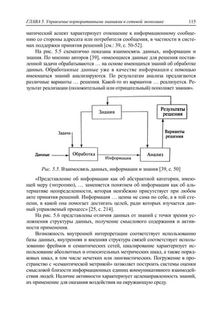 ГЛАВА 5. Управление корпоративными знаниями в сетевой экономике 115
матический аспект характеризует отношение к информационному сообще-
нию со стороны адресата или потребителя сообщения, в частности в систе-
мах поддержки принятия решений [см.: 39, с. 50-52].
На рис. 5.5 схематично показана взаимосвязь данных, информации и
знания. По мнению авторов [39], «имеющиеся данные для решения постав-
ленной задачи обрабатываются … на основе имеющихся знаний об обработке
данных. Обработанные данные уже в качестве информации с помощью
имеющихся знаний анализируются. По результатам анализа предлагаются
различные варианты … решения. Какой-то из вариантов … реализуется. Ре-
зультат реализации (положительный или отрицательный) пополняет знания».
Рис. 5.5. Взаимосвязь данных, информации и знания [39, с. 50]
«Представление об информации как об абстрактной категории, имею-
щей меру (энтропию), … заменяется понятием об информации как об аль-
тернативе неопределенности, которая неизбежно присутствует при любом
акте принятия решений. Информация … ценна не сама по себе, а в той сте-
пени, в какой она помогает достигать целей, ради которых изучается дан-
ный управляемый процесс» [25, с. 214].
На рис. 5.6 представлены отличия данных от знаний с точки зрения ус-
ложнения структуры данных, получение смыслового содержания и актив-
ности применения.
Возможность внутренней интерпретации соответствует использованию
базы данных, внутренняя и внешняя структура связей соответствует исполь-
зованию фреймов и семантических сетей, шкалирование характеризует ис-
пользование абсолютных и относительных метрических шкал, а также поряд-
ковых шкал, в том числе нечетких или лингвистических. Погружение в про-
странство с «семантической метрикой» позволяет построить системы оценки
смысловой близости информационных единиц коммуникативного взаимодей-
ствия людей. Наличие активности характеризует целенаправленность знаний,
их применение для оказания воздействия на окружающую среду.
 
