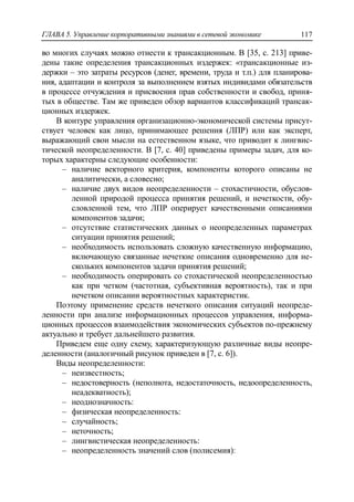 ГЛАВА 5. Управление корпоративными знаниями в сетевой экономике 117
во многих случаях можно отнести к трансакционным. В [35, с. 213] приве-
дены такие определения трансакционных издержек: «трансакционные из-
держки – это затраты ресурсов (денег, времени, труда и т.п.) для планирова-
ния, адаптации и контроля за выполнением взятых индивидами обязательств
в процессе отчуждения и присвоения прав собственности и свобод, приня-
тых в обществе. Там же приведен обзор вариантов классификаций трансак-
ционных издержек.
В контуре управления организационно-экономической системы присут-
ствует человек как лицо, принимающее решения (ЛПР) или как эксперт,
выражающий свои мысли на естественном языке, что приводит к лингвис-
тической неопределенности. В [7, с. 40] приведены примеры задач, для ко-
торых характерны следующие особенности:
‒ наличие векторного критерия, компоненты которого описаны не
аналитически, а словесно;
‒ наличие двух видов неопределенности – стохастичности, обуслов-
ленной природой процесса принятия решений, и нечеткости, обу-
словленной тем, что ЛПР оперирует качественными описаниями
компонентов задачи;
‒ отсутствие статистических данных о неопределенных параметрах
ситуации принятия решений;
‒ необходимость использовать сложную качественную информацию,
включающую связанные нечеткие описания одновременно для не-
скольких компонентов задачи принятия решений;
‒ необходимость оперировать со стохастической неопределенностью
как при четком (частотная, субъективная вероятность), так и при
нечетком описании вероятностных характеристик.
Поэтому применение средств нечеткого описания ситуаций неопреде-
ленности при анализе информационных процессов управления, информа-
ционных процессов взаимодействия экономических субъектов по-прежнему
актуально и требует дальнейшего развития.
Приведем еще одну схему, характеризующую различные виды неопре-
деленности (аналогичный рисунок приведен в [7, с. 6]).
Виды неопределенности:
‒ неизвестность;
‒ недостоверность (неполнота, недостаточность, недоопределенность,
неадекватность);
‒ неоднозначность:
‒ физическая неопределенность:
‒ случайность;
‒ неточность;
‒ лингвистическая неопределенность:
‒ неопределенность значений слов (полисемия):
 