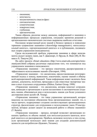 ПРОБЛЕМЫ ЭКОНОМИКИ И УПРАВЛЕНИЯ118
‒ омонимия;
‒ нечеткость;
‒ неоднозначность смысла фраз:
‒ синтаксическая;
‒ семантическая:
‒ поверхностная;
‒ глубинная;
‒ прагматическая.
Таким образом, различие между данными, информацией и знаниями в
информационных процессах управления, ситуациях принятия решений в
организационно-экономических системах выражены наиболее отчетливо.
Осознание возрастающей роли знаний в бизнесе привело к появлению
терминов «управление знаниями» («knowledge management»), «интеллекту-
альный капитал», «организационный капитал» и в публикациях, посвящен-
ных теории управления (менеджмента).
Среди исследователей проблем управления знаниями в сфере менедж-
мента следует назвать таких, как Т. Давенпорт, Л. Прусак, К. Вииг [48], И. Но-
нака и Х. Такеучи [26].
На сайте проекта «Smart education» (http://www.smart-edu.com/upravlenie-
znaniyami.html) собраны различные определения того, что понимается под
управлением знаниями в менеджменте:
«Управление знаниями – это процесс извлечения, распространения и
эффективного использования знаний» (Davenport, 1994).
«Управление знаниями – это дисциплина, предоставляющая интегриро-
ванный подход к поиску, выявлению, извлечению, оценке знаний и обмену
всей корпоративной информацией. Такая информация может включать базы
данных, документы, политики, процедуры и уже известные экспертные зна-
ния и опыт отдельных сотрудников» (Duhon, Gartner Group, 1998).
«Управление знаниями – это дисциплина, которая помогает сотрудни-
кам, командам и организации в целом коллективно и систематически созда-
вать знания, обмениваться ими и использовать знания для более успешного
достижения своих целей» (R. Young).
«Управление знаниями – это такое управление организацией, которое
нацелено на постоянное обновление базы организационных знаний; это, в
числе прочего, подразумевает создание соответствующих организационных
структур, фасилитацию для сотрудников и использование таких IT-инстру-
ментов, которые делают акцент на командной работе и обмене знаниями»
(T. Bertels).
«Управление знаниями – процесс, который позволяет организации из-
влекать прибыль из объема знаний, или интеллектуального капитала, кото-
рый имеется в ее распоряжении. Прибыль возможно получать в том случае,
если организация использует свои знания для создания дополнительной
ценности для потребителя» (Букович, Уильямс).
 
