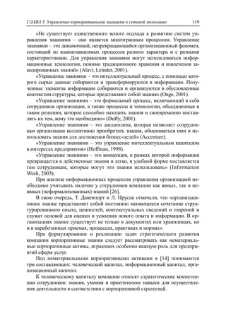 ГЛАВА 5. Управление корпоративными знаниями в сетевой экономике 119
«Не существует единственного ясного подхода к развитию систем уп-
равления знаниями – оно является многогранным процессом. Управление
знаниями – это динамичный, непрекращающийся организационный феномен,
состоящий из взаимозависимых процессов разного характера и с разными
характеристиками. Для управления знаниями могут использоваться инфор-
мационные технологии, помимо традиционного хранения и извлечения за-
кодированных знаний» (Alavi, Leinder, 2001).
«Управление знаниями – это интеллектуальный процесс, с помощью кото-
рого сырые данные собираются и трансформируются в информацию. Полу-
ченные элементы информации собираются и организуются в обусловленные
контекстом структуры, которые представляют собой знания» (Onge, 2001).
«Управление знаниями – это формальный процесс, включающий в себя
сотрудников организации, а также процессы и технологии, объединенные в
таком решении, которое способно находить знания и своевременно постав-
лять их тем, кому это необходимо» (Duffy, 2001).
«Управление знаниями – это дисциплина, которая позволяет сотрудни-
кам организации коллективно приобретать знания, обмениваться ими и ис-
пользовать знания для достижения бизнес-целей» (Accenture).
«Управление знаниями – это управление интеллектуальным капиталом
в интересах предприятия» (Hoffman, 1998).
«Управление знаниями – это концепция, в рамках которой информация
превращается в действенные знания и легко, в удобной форме поставляется
тем сотрудникам, которые могут эти знания использовать» (Information
Week, 2003).
При анализе информационных процессов управления организацией не-
обходимо учитывать наличие у сотрудников компании как явных, так и не-
явных (неформализованных) знаний [26].
В свою очередь, Т. Давенпорт и Л. Прусак отмечали, что «организаци-
онное знание представляет собой постоянно меняющееся сочетание струк-
турированного опыта, ценностей, контекстуальных сведений и озарений и
служат основой для оценки и усвоения нового опыта и информации. В ор-
ганизациях знание существует не только в документах или хранилищах, но
и в наработанных приемах, процессах, практиках и нормах».
При формулировании и реализации задач стратегического развития
компании корпоративные знания следует рассматривать как нематериаль-
ные корпоративные активы, играющих особенно важную роль для предпри-
ятий сферы услуг.
Под нематериальными корпоративными активами в [14] понимаются
три составляющих: человеческий капитал, информационный капитал, орга-
низационный капитал.
К человеческому капиталу компании относят стратегические компетен-
ции сотрудников: знания, умения и практические навыки для осуществле-
ния деятельности в соответствии с корпоративной стратегией.
 