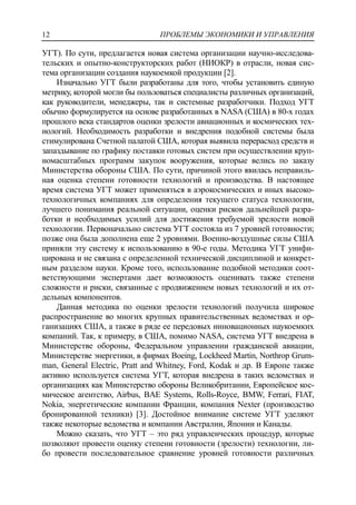 ПРОБЛЕМЫ ЭКОНОМИКИ И УПРАВЛЕНИЯ12
УГТ). По сути, предлагается новая система организации научно-исследова-
тельских и опытно-конструкторских работ (НИОКР) в отрасли, новая сис-
тема организации создания наукоемкой продукции [2].
Изначально УГТ были разработаны для того, чтобы установить единую
метрику, которой могли бы пользоваться специалисты различных организаций,
как руководители, менеджеры, так и системные разработчики. Подход УГТ
обычно формулируется на основе разработанных в NASA (США) в 80-х годах
прошлого века стандартов оценки зрелости авиационных и космических тех-
нологий. Необходимость разработки и внедрения подобной системы была
стимулирована Счетной палатой США, которая выявила перерасход средств и
запаздывание по графику поставки готовых систем при осуществлении круп-
номасштабных программ закупок вооружения, которые велись по заказу
Министерства обороны США. По сути, причиной этого явилась неправиль-
ная оценка степени готовности технологий и производства. В настоящее
время система УГТ может применяться в аэрокосмических и иных высоко-
технологичных компаниях для определения текущего статуса технологии,
лучшего понимания реальной ситуации, оценки рисков дальнейшей разра-
ботки и необходимых усилий для достижения требуемой зрелости новой
технологии. Первоначально система УГТ состояла из 7 уровней готовности;
позже она была дополнена еще 2 уровнями. Военно-воздушные силы США
приняли эту систему к использованию в 90-е годы. Методика УГТ унифи-
цирована и не связана с определенной технической дисциплиной и конкрет-
ным разделом науки. Кроме того, использование подобной методики соот-
ветствующими экспертами дает возможность оценивать также степени
сложности и риски, связанные с продвижением новых технологий и их от-
дельных компонентов.
Данная методика по оценки зрелости технологий получила широкое
распространение во многих крупных правительственных ведомствах и ор-
ганизациях США, а также в ряде ее передовых инновационных наукоемких
компаний. Так, к примеру, в США, помимо NASA, система УГТ внедрена в
Министерстве обороны, Федеральном управлении гражданской авиации,
Министерстве энергетики, в фирмах Boeing, Lockheed Martin, Northrop Grum-
man, General Electric, Pratt and Whitney, Ford, Kodak и др. В Европе также
активно используется система УГТ, которая внедрена в таких ведомствах и
организациях как Министерство обороны Великобритании, Европейское кос-
мическое агентство, Airbus, BAE Systems, Rolls-Royce, BMW, Ferrari, FIAT,
Nokia, энергетические компании Франции, компания Nexter (производство
бронированной техники) [3]. Достойное внимание системе УГТ уделяют
также некоторые ведомства и компании Австралии, Японии и Канады.
Можно сказать, что УГТ – это ряд управленческих процедур, которые
позволяют провести оценку степени готовности (зрелости) технологии, ли-
бо провести последовательное сравнение уровней готовности различных
 