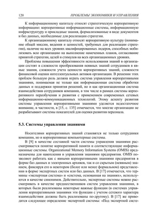 ПРОБЛЕМЫ ЭКОНОМИКИ И УПРАВЛЕНИЯ120
К информационному капиталу относят стратегическую корпоративную
информацию: корпоративные информационные системы, информационную
инфраструктуру и прикладные знания, формализованные в виде документов
и баз данных, необходимые для реализации стратегии.
К организационному капиталу относят корпоративную культуру (понима-
ние общей миссии, видения и ценностей, требуемых для реализации страте-
гии), наличие на всех уровнях квалифицированных лидеров, способных моби-
лизовать всю организацию на выполнение намеченных планов, согласование
принятой стратегии, целей и стимулов на всех организационных уровнях.
Проблемы повышения эффективности использования знаний в организа-
ции состоят в сложности преобразования неявных знаний сотрудников в яв-
ные знания, сложности учета ценности корпоративных знаний, сложности
финансовой оценки интеллектуальных активов организации. В решении этих
проблем большую роль должна играть система управления корпоративными
знаниями, понимаемая не только как информационная система обработки
данных и поддержки принятия решений, но и как организационная система
взаимодействия сотрудников компании, в том числе в рамках системы корпо-
ративного переобучения и развития с применением современных сетевых
информационно-коммуникационных технологий. Этому аспекту развития
системы управления корпоративными знаниями уделяется недостаточное
внимание, в частности, в [15, с. 135] отмечается, что многие организации не
разрабатывают системы показателей для оценки развития персонала.
5.3. Системы управления знаниями
Носителями корпоративных знаний становятся не только сотрудники
компании, но и корпоративные компьютерные системы.
В [9] в качестве составной части системы управления знаниями рас-
сматривается понятие корпоративной памяти и соответствующие информа-
ционные системы. Organizational Memory Information Systems (OMIS) пред-
назначены для накопления и управления знаниями предприятия. OMIS по-
зволяют работать как с явными корпоративными знаниями предприятия в
форме баз данных и электронных архивов, так и со скрытым (неявным) зна-
нием, фиксируя его в некотором (более или менее формальном) представле-
нии в форме экспертных систем или баз данных. В [17] отмечается, что тер-
мины «экспертная система» и «система, основанная на знаниях», использу-
ются в качестве синонимов. Действительно, экспертные системы можно рас-
сматривать в качестве предшественников систем управления знаниями, в
которых были реализованы некоторые важные функции (в системах управ-
ления корпоративными знаниями эти функции с учетом сетевого характера
взаимодействия должны быть реализованы по-другому). В [17] же приво-
дится следующее определение экспертной системы: «Под экспертной систе-
 