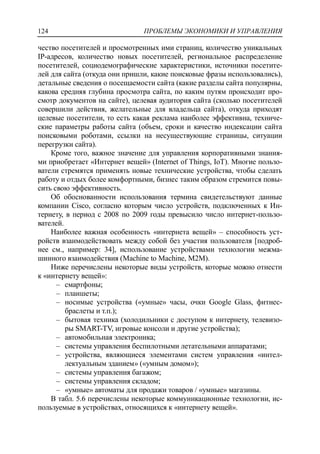 ПРОБЛЕМЫ ЭКОНОМИКИ И УПРАВЛЕНИЯ124
чество посетителей и просмотренных ими страниц, количество уникальных
IP-адресов, количество новых посетителей, региональное распределение
посетителей, социодемографические характеристики, источники посетите-
лей для сайта (откуда они пришли, какие поисковые фразы использовались),
детальные сведения о посещаемости сайта (какие разделы сайта популярны,
какова средняя глубина просмотра сайта, по каким путям происходит про-
смотр документов на сайте), целевая аудитория сайта (сколько посетителей
совершили действия, желательные для владельца сайта), откуда приходят
целевые посетители, то есть какая реклама наиболее эффективна, техниче-
ские параметры работы сайта (объем, сроки и качество индексации сайта
поисковыми роботами, ссылки на несуществующие страницы, ситуации
перегрузки сайта).
Кроме того, важное значение для управления корпоративными знания-
ми приобретает «Интернет вещей» (Internet of Things, IoT). Многие пользо-
ватели стремятся применять новые технические устройства, чтобы сделать
работу и отдых более комфортными, бизнес таким образом стремится повы-
сить свою эффективность.
Об обоснованности использования термина свидетельствуют данные
компании Cisco, согласно которым число устройств, подключенных к Ин-
тернету, в период с 2008 по 2009 годы превысило число интернет-пользо-
вателей.
Наиболее важная особенность «интернета вещей» – способность уст-
ройств взаимодействовать между собой без участия пользователя [подроб-
нее см., например: 34], использование устройствами технологии межма-
шинного взаимодействия (Machine to Machine, M2M).
Ниже перечислены некоторые виды устройств, которые можно отнести
к «интернету вещей»:
‒ смартфоны;
‒ планшеты;
‒ носимые устройства («умные» часы, очки Google Glass, фитнес-
браслеты и т.п.);
‒ бытовая техника (холодильники с доступом к интернету, телевизо-
ры SMART-TV, игровые консоли и другие устройства);
‒ автомобильная электроника;
‒ системы управления беспилотными летательными аппаратами;
‒ устройства, являющиеся элементами систем управления «интел-
лектуальным зданием» («умным домом»);
‒ системы управления багажом;
‒ системы управления складом;
‒ «умные» автоматы для продажи товаров / «умные» магазины.
В табл. 5.6 перечислены некоторые коммуникационные технологии, ис-
пользуемые в устройствах, относящихся к «интернету вещей».
 