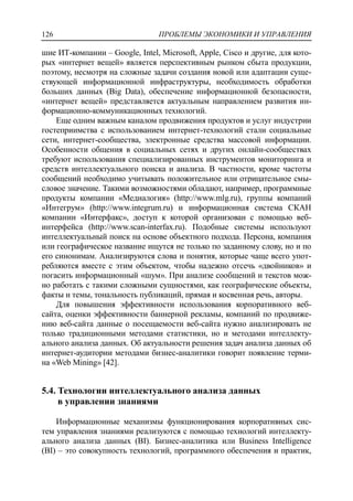 ПРОБЛЕМЫ ЭКОНОМИКИ И УПРАВЛЕНИЯ126
шие ИТ-компании – Google, Intel, Microsoft, Apple, Cisco и другие, для кото-
рых «интернет вещей» является перспективным рынком сбыта продукции,
поэтому, несмотря на сложные задачи создания новой или адаптации суще-
ствующей информационной инфраструктуры, необходимость обработки
больших данных (Big Data), обеспечение информационной безопасности,
«интернет вещей» представляется актуальным направлением развития ин-
формационно-коммуникационных технологий.
Еще одним важным каналом продвижения продуктов и услуг индустрии
гостеприимства с использованием интернет-технологий стали социальные
сети, интернет-сообщества, электронные средства массовой информации.
Особенности общения в социальных сетях и других онлайн-сообществах
требуют использования специализированных инструментов мониторинга и
средств интеллектуального поиска и анализа. В частности, кроме частоты
сообщений необходимо учитывать положительное или отрицательное смы-
словое значение. Такими возможностями обладают, например, программные
продукты компании «Медиалогия» (http://www.mlg.ru), группы компаний
«Интегрум» (http://www.integrum.ru) и информационная система СКАН
компании «Интерфакс», доступ к которой организован с помощью веб-
интерфейса (http://www.scan-interfax.ru). Подобные системы используют
интеллектуальный поиск на основе объектного подхода. Персона, компания
или географическое название ищутся не только по заданному слову, но и по
его синонимам. Анализируются слова и понятия, которые чаще всего упот-
ребляются вместе с этим объектом, чтобы надежно отсечь «двойников» и
погасить информационный «шум». При анализе сообщений и текстов мож-
но работать с такими сложными сущностями, как географические объекты,
факты и темы, тональность публикаций, прямая и косвенная речь, авторы.
Для повышения эффективности использования корпоративного веб-
сайта, оценки эффективности баннерной рекламы, компаний по продвиже-
нию веб-сайта данные о посещаемости веб-сайта нужно анализировать не
только традиционными методами статистики, но и методами интеллекту-
ального анализа данных. Об актуальности решения задач анализа данных об
интернет-аудитории методами бизнес-аналитики говорит появление терми-
на «Web Mining» [42].
5.4. Технологии интеллектуального анализа данных
в управлении знаниями
Информационные механизмы функционирования корпоративных сис-
тем управления знаниями реализуются с помощью технологий интеллекту-
ального анализа данных (BI). Бизнес-аналитика или Business Intelligence
(BI) – это совокупность технологий, программного обеспечения и практик,
 