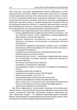 ПРОБЛЕМЫ ЭКОНОМИКИ И УПРАВЛЕНИЯ128
чески полезных, доступных интерпретации знаний, необходимых для при-
нятия решений в различных сферах человеческой деятельности. К задачам,
успешно решаемым методами интеллектуального анализа данных, относят-
ся: поиск ассоциаций (связей между отдельными событиями), поиск после-
довательностей (цепочек связанных фактов или событий), классификация
(выявление признаков группы, к которой принадлежит изучаемый объект),
кластеризация (выявление близких по заданным признакам групп данных),
прогнозирование (в частности, путем поиска шаблонов в исторических дан-
ных и предсказания с их помощью будущего поведения объекта).
К особенностям информационных систем бизнес-анализа относятся:
‒ единая информационная инфраструктура (общие метаданные, еди-
ная объектная модель, модель управления и администрирования,
общий движок исполнения запросов).
‒ средства управления метаданными (для поиска, получения,
хранения, повторного использования и публикации объектов
метаданных);
‒ инструменты разработки приложений, которые могут интегриро-
ваться между собой и выстраиваться в сквозные бизнес-процессы, с
поддержкой веб-сервисов;
‒ поддержка коллективной работы и обсуждения результатов;
‒ развитые средства создания отчетов;
‒ специальный вид отчетов – контрольные информационные панели
для отслеживания состояния ключевых показателей процессов в
реальном времени;
‒ выполнение пользовательских запросов;
‒ интеграция с электронными таблицами;
‒ индексирование данных из различных источников и возможности
поиска;
‒ поддержка мобильных устройств;
‒ поддержка многомерных данных (OLAP-кубов);
‒ what-if анализ (анализ «что, если...»);
‒ интерактивная визуализация данных и результатов;
‒ средства классификации данных методами data mining;
‒ карты показателей для контроля хода выполнения стратегических
планов и достижения ключевых показателей эффективности;
‒ средства моделирования и оптимизации.
Для более эффективного использования процедур интеллектуального
анализа данных и методов бизнес-аналитики необходимо использовать базы
данных специальной структуры, получившие название «хранилища дан-
ных». Хранилище данных – это предметно-ориентированный, интегриро-
ванный, неизменчивый, поддерживающий хронологию набор данных, орга-
низованный для целей поддержки принятия решений [29].
 