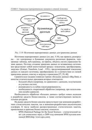 ГЛАВА 5. Управление корпоративными знаниями в сетевой экономике 129
Рис. 5.10. Источники корпоративных данных для хранилищ данных
Источники корпоративных данных (см. рис. 5.10), как правило, разнород-
ны – это электронные и бумажные документы различных форматов, элек-
тронные таблицы, веб-страницы, лог-файлы, объекты систем управления ба-
зами данных. Поэтому создание хранилищ данных из независимых источни-
ков представляет собой многоэтапный процесс «извлечение, преобразование,
загрузка» (Extract, Transform, Load – ETL), предусматривающий извлечение
данных из каждого источника, преобразование их в соответствии со схемой
хранилища данных, очистку и загрузку в хранилище [27, 29, 40].
Сравнительно недавно появился термин «большие данные» (Big Data), в
качестве отличительных признаков которых отмечаются:
‒ большой объем (например, по сравнению с данными, получаемыми
из учетных систем);
‒ разнородность и слабая структурированность;
‒ необходимость оперативной обработки (например, при использова-
нии онлайн-сервисов).
Необходимость обработки «больших данных» требует новых подходов
к разработке средств бизнес-анализа, а также соответствующих вычисли-
тельных ресурсов.
На рынке средств бизнес-анализа присутствуют как компании-разработ-
чики статистических пакетов, так и компании-разработчики аналитических
платформ. К числу наиболее распространенных статистических пакетов,
применяемых в практике бизнес-анализа, относятся:
‒ SPSS (Statistical Package for the Social Sciences – статистический па-
кет для социальных наук), в 2009 году компания SPSS куплена ком-
панией IBM (http://www.spss.com);
 