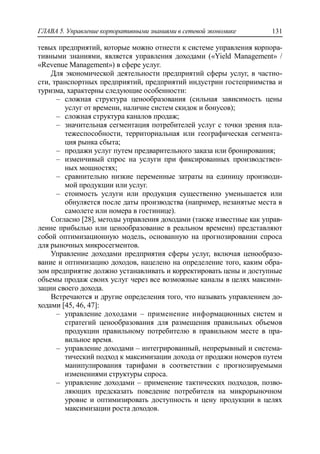 ГЛАВА 5. Управление корпоративными знаниями в сетевой экономике 131
тевых предприятий, которые можно отнести к системе управления корпора-
тивными знаниями, является управления доходами («Yield Management» /
«Revenue Management») в сфере услуг.
Для экономической деятельности предприятий сферы услуг, в частно-
сти, транспортных предприятий, предприятий индустрии гостеприимства и
туризма, характерны следующие особенности:
‒ сложная структура ценообразования (сильная зависимость цены
услуг от времени, наличие систем скидок и бонусов);
‒ сложная структура каналов продаж;
‒ значительная сегментация потребителей услуг с точки зрения пла-
тежеспособности, территориальная или географическая сегмента-
ция рынка сбыта;
‒ продажи услуг путем предварительного заказа или бронирования;
‒ изменчивый спрос на услуги при фиксированных производствен-
ных мощностях;
‒ сравнительно низкие переменные затраты на единицу производи-
мой продукции или услуг.
‒ стоимость услуги или продукция существенно уменьшается или
обнуляется после даты производства (например, незанятые места в
самолете или номера в гостинице).
Согласно [28], методы управления доходами (также известные как управ-
ление прибылью или ценообразование в реальном времени) представляют
собой оптимизационную модель, основанную на прогнозировании спроса
для рыночных микросегментов.
Управление доходами предприятия сферы услуг, включая ценообразо-
вание и оптимизацию доходов, нацелено на определение того, каким обра-
зом предприятие должно устанавливать и корректировать цены и доступные
объемы продаж своих услуг через все возможные каналы в целях максими-
зации своего дохода.
Встречаются и другие определения того, что называть управлением до-
ходами [45, 46, 47]:
‒ управление доходами – применение информационных систем и
стратегий ценообразования для размещения правильных объемов
продукции правильному потребителю в правильном месте в пра-
вильное время.
‒ управление доходами – интегрированный, непрерывный и система-
тический подход к максимизации дохода от продажи номеров путем
манипулирования тарифами в соответствии с прогнозируемыми
изменениями структуры спроса.
‒ управление доходами – применение тактических подходов, позво-
ляющих предсказать поведение потребителя на микрорыночном
уровне и оптимизировать доступность и цену продукции в целях
максимизации роста доходов.
 