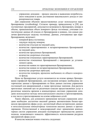 ПРОБЛЕМЫ ЭКОНОМИКИ И УПРАВЛЕНИЯ132
‒ управление доходами – процесс анализа и выявления потребитель-
ского поведения в целях достижения максимального дохода от ско-
ропортящегося товара.
Для управления объемом предоставляемых услуг используется пере-
бронирование (overbooking). Согласно примеру, приведенному в [28] для
гостиничных предприятий, допускается возможность бронировать номера в
объеме, превышающем объем номерного фонда гостиницы, учитывая ста-
тистические данные об отказах от бронирования и неявках, тем самым уве-
личив фактическую загрузку гостиницы. Данные, учитываемые при пере-
бронировании, включают:
‒ номерной фонд гостиницы;
‒ текущую загрузку номеров;
‒ количество отъездов на текущий день;
‒ количество гарантированных и негарантированных бронирований
на текущий день;
‒ количество продленных бронирований;
‒ количество досрочных отъездов;
‒ количество отмененных гарантированных бронирований;
‒ количество отмененных бронирований с ожиданием до установ-
ленного срока,
‒ количество неявок по гарантированным бронированиям;
‒ количество неявок по негарантированным бронированиям;
‒ количество досрочных приездов;
‒ количество номеров, временно выбывших из общего номерно-
го фонда.
Цены на бронируемые услуги назначаются на основе кривых брониро-
вания (профилей бронирования), для построения которых необходимы ис-
торические данные о бронированиях из базы данных системы управления
гостиницей или авиакомпанией, а также прогнозные значения. Для расчета
прогнозных значений цен по различным классам предоставляемых услуг в
различные моменты времени в компьютерных системах управления дохо-
дами используются методы интеллектуального анализа и прогнозирования,
в том числе и прогнозирование на основе нейронных сетей.
Таким образом, для успешного применения методов управления дохо-
дами необходим достаточно высокий уровень автоматизации бизнес-про-
цессов предприятия сферы услуг, достаточный объем исторических данных
и интеллектуальные компьютерные технологии анализа данных и прогно-
зирования. Отечественный и международный опыт применения компью-
терных систем управления доходами подтверждает преимущества данного
подхода, позволяющего повысить эффективность использования ресурсов
предприятий сферы услуг.
В качестве выводов можно отметить следующее:
 