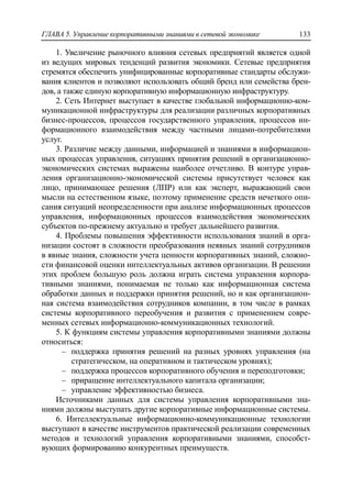 ГЛАВА 5. Управление корпоративными знаниями в сетевой экономике 133
1. Увеличение рыночного влияния сетевых предприятий является одной
из ведущих мировых тенденций развития экономики. Сетевые предприятия
стремятся обеспечить унифицированные корпоративные стандарты обслужи-
вания клиентов и позволяют использовать общий бренд или семейства брен-
дов, а также единую корпоративную информационную инфраструктуру.
2. Cеть Интернет выступает в качестве глобальной информационно-ком-
муникационной инфраструктуры для реализации различных корпоративных
бизнес-процессов, процессов государственного управления, процессов ин-
формационного взаимодействия между частными лицами-потребителями
услуг.
3. Различие между данными, информацией и знаниями в информацион-
ных процессах управления, ситуациях принятия решений в организационно-
экономических системах выражены наиболее отчетливо. В контуре управ-
ления организационно-экономической системы присутствует человек как
лицо, принимающее решения (ЛПР) или как эксперт, выражающий свои
мысли на естественном языке, поэтому применение средств нечеткого опи-
сания ситуаций неопределенности при анализе информационных процессов
управления, информационных процессов взаимодействия экономических
субъектов по-прежнему актуально и требует дальнейшего развития.
4. Проблемы повышения эффективности использования знаний в орга-
низации состоят в сложности преобразования неявных знаний сотрудников
в явные знания, сложности учета ценности корпоративных знаний, сложно-
сти финансовой оценки интеллектуальных активов организации. В решении
этих проблем большую роль должна играть система управления корпора-
тивными знаниями, понимаемая не только как информационная система
обработки данных и поддержки принятия решений, но и как организацион-
ная система взаимодействия сотрудников компании, в том числе в рамках
системы корпоративного переобучения и развития с применением совре-
менных сетевых информационно-коммуникационных технологий.
5. К функциям системы управления корпоративными знаниями должны
относиться:
‒ поддержка принятия решений на разных уровнях управления (на
стратегическом, на оперативном и тактическом уровнях);
‒ поддержка процессов корпоративного обучения и переподготовки;
‒ приращение интеллектуального капитала организации;
‒ управление эффективностью бизнеса.
Источниками данных для системы управления корпоративными зна-
ниями должны выступать другие корпоративные информационные системы.
6. Интеллектуальные информационно-коммуникационные технологии
выступают в качестве инструментов практической реализации современных
методов и технологий управления корпоративными знаниями, способст-
вующих формированию конкурентных преимуществ.
 