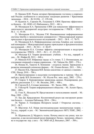 ГЛАВА 5. Управление корпоративными знаниями в сетевой экономике 135
18. Крюков В.Ю. Рынок интернет-бронирования гостиниц в современ-
ной России: особенности и актуальные тенденции развития // Креативная
экономика. – 2014. – № 10 (94). – С. 139-146.
19. Кудинов А., Сорокин М., Голышева Е. CRM. Практика эффективно-
го бизнеса. – М.: ООО «1С-Паблишинг», 2012. – 461 с.
20. Милорадов К.А. Применение CRM для повышения эффективности
деятельности предприятий индустрии гостеприимства // РИСК. – 2012. –
№ 2. – С. 55-58.
21. Милорадов К.А., Эйдлина Г.М. Инновационные информационные
системы Interfax в экономическом университете // Международный журнал
прикладных и фундаментальных исследований. – 2012. – № 8. – С. 70-71.
22. Милорадов К.А. Информационные системы Amadeus для электрон-
ной коммерции // Международный журнал прикладных и фундаментальных
исследований. – 2013. – № 10-1. – С. 86-87.
23. Милорадов К.А. Сетевые эффекты самоорганизации в индустрии
гостеприимства // РИСК. – 2015. – № 1. – С. 221-223.
24. Мильнер Б.З. Теория организации: учебник. – 8-е изд., перераб. и
доп. – М.: Инфра-М, 2013. – 848 с.
25. Моисеев Н.Н. Избранные труды: в 2-х томах. Т. 2. Оптимизация, ис-
следование операций и теория управления. – М.: Тайдекс Ко, 2003. – 376 с.
26. Нонака И., Такеучи Х. Компания – создатель знания. Зарождение и
развитие инноваций в японских фирмах. – М.: Олимп-Бизнес. 2011. – 384 с.
27. Паклин Н.Б., Орешков В.И. Бизнес-аналитика: от данных к знаниям. –
СПб.: Питер, 2010. – 704 с.
28. Прогнозирование в индустрии гостеприимства и туризма / Под об-
щей ред. проф. В.П. Белянского. – М.: Изд-во Рос. экон. акад., 2005. – 278 с.
29. Спирли Э. Корпоративные хранилища данных. Планирование, раз-
работка, реализация. Т. 1. – М.: Вильямс, 2001. – 400 с.
30. Стрелец И.А. Сетевая экономика. – М.: Эксмо, 2006. – 208 с.
31. Уэбстер Ф. Теории информационного общества. – М.: Аспект Пресс,
2004. – 400 с.
32. Уэно Х., Исидзука М. Представление и использование знаний. – М.:
Мир, 1989. – 220 с.
33. Хау Дж. Краудсорсинг. Коллективный разум как инструмент разви-
тия бизнеса. – Альпина Паблишер, 2014. – 296 с.
34. Черняк Л. Платформа Интернета вещей // Открытые системы. –
2012. – № 7.
35. Шаститко А.Е. Новая институциональная экономическая теория. –
3-е изд., перераб. и доп. – М.: Экономический факультет МГУ, ТЕИС, 2002. –
591 с.
36. Шуровьески Д. Мудрость толпы. Почему вместе мы умнее, чем по-
одиночке, и как коллективный разум формирует бизнес, экономику, общест-
во и государство: пер. с англ. – М.: ООО «И.Д. Вильяме», 2007. – 304 с.
 