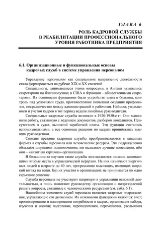 ГЛ А ВА 6
РОЛЬ КАДРОВОЙ СЛУЖБЫ
В РЕАБИЛИТАЦИИ ПРОФЕССИОНАЛЬНОГО
УРОВНЯ РАБОТНИКА ПРЕДПРИЯТИЯ
6.1. Организационные и функциональные основы
кадровых служб в системе управления персоналом
Управление персоналом как специальное направление деятельности
стало формироваться на рубеже ХIХ и ХХ столетий.
Специалисты, занимавшиеся этими вопросами, в Англии назывались
секретарями по благополучию; в США и Франции – общественными секре-
тарями. Их основными функциями были устройство школ и больниц, кон-
троль над условиями труда, противостояние попыткам создания профсою-
зов, посредничество между администрацией и рабочими. Наймом, увольне-
нием и учетом кадров в тот период ведали линейные руководители.
Специальные кадровые службы возникли в 1920-1930-е гг. Они выпол-
няли работу, связанную с ведением документов, разбором конфликтов. При-
сутствием в судах, выплатой заработной платы. Эти функции считались
вспомогательными, а все основные решения по кадрам принимались выс-
шим руководством.
Сегодня прежние кадровые службы преобразовываются в западных
фирмах в службы персонала или человеческие ресурсы. Эти подразделения
обладают широкими полномочиями, им выделяют лучшие помещения, ибо
они – «визитная карточка» организации.
В большинстве случаев такие службы возглавляются лицами, занимаю-
щими вторые места в управленческой иерархии. На них назначают энергич-
ных людей в возрасте до 40 лет, прогрессивно мыслящих, имеющих широ-
кий взгляд на вещи. Без их участия в организациях не принимается ни одно
серьезное решение.
Служба персонала не участвуют напрямую в управлении основной дея-
тельностью, а лишь помогают руководству организации и подразделений
решать вопросы, связанные с человеческими ресурсами (см. табл. 6.1).
Важнейшим элементом служб персонала являются кадровые подразделе-
ния, управляющие его движением. Их основными функциями являются: учет;
прогнозирование и планирование потребности в кадрах; организация набора,
изучения и оценки; подготовки, переподготовки, перемещения, увольнения
 