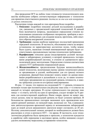ПРОБЛЕМЫ ЭКОНОМИКИ И УПРАВЛЕНИЯ14
Для проведения ОГТ на любом этапе готовности технологического нов-
шества необходимо собрать соответствующую информацию о технологии
для принятия ответственного решения: достигла ли она или нет конкретно-
го уровня готовности.
Рассмотрим теперь каждый из этих критериев более подробно.
1. Описание: подробное описание деталей исследования и разрабо-
ток, связанных с продвигаемой передовой технологией. В данный
блок включаются вопросы, касающиеся определения степени ис-
пользования специально отобранных материалов, приборов и инст-
рументов, необходимых для создания модели, прототипа, либо опыт-
ного образца внедряемой технологии.
2. Требования: оценка наиболее вероятных последствий применения
передовой технологии. В частности, обоснование ответа на вопрос:
установлены ли характеристики достаточно полно, чтобы можно
было судить, насколько готовый инновационный продукт будет со-
ответствовать предъявляемым тактико-техническим требованиям.
3. Верификация: описание среды (моделирование условий эксплуа-
тации в лабораторных условиях), в которой проводилось тестиро-
вание разрабатываемой системы, и степени ее адекватности пред-
полагаемой среде эксплуатации. Определение степени соответствия
данного УГТ требованиям операционной среды.
4. Жизнеспособность: предполагаемая будущая жизнеспособность
новой технологии, включающая оценку уровня технического риска
ее продвижения и усилий, необходимых для его (риска) полного
устранения. Данный блок позволяет понять может ли данная инно-
вация разрабатываться в дальнейшем и если да, то каков техниче-
ский риск продвижения на следующий уровень готовности, и како-
вы требуемые усилия по его (риска) нивелированию.
Из рис. 1.1 видно, что переход на следующий N + 1 уровень готовности
возможен только при положительных (на рисунке знак плюс «+») ответах на
каждый из четырех критериев. В случае отрицательного (на рисунке знак
минус «–») ответа, хотя бы на один из критериев, следует возврат на N уро-
вень для соответствующей доработки. Иначе говоря, проект не может дви-
гаться дальше, пока не предыдущий уровень не будет успешно пройден. В
большинстве промышленных секторов экономики путь прохождения всех
девяти уровней занимает, по меньшей мере, несколько лет. Так, в авиацион-
ном двигателестроении временной период от возникновения лабораторной
идеи до новой детали авиационного двигателя может составлять до 20 лет.
Поэтому дополнительный элемент, который по необходимости должен быть
рассмотрен и учтен в контексте ОГТ – это время. В частности, если техно-
логическая разработка была проведена в прошлом, а технология нуждается
в доработке либо переоценке в настоящее время, особое внимание следует
уделить возможному моральному устареванию технологии.
 