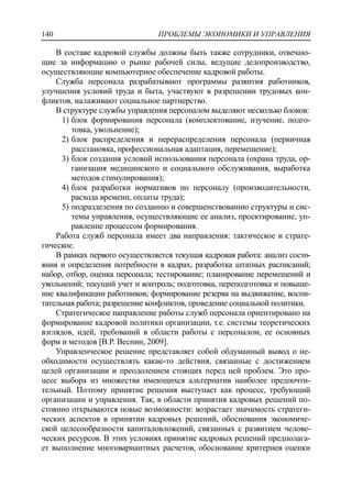 ПРОБЛЕМЫ ЭКОНОМИКИ И УПРАВЛЕНИЯ140
В составе кадровой службы должны быть также сотрудники, отвечаю-
щие за информацию о рынке рабочей силы, ведущие делопроизводство,
осуществляющие компьютерное обеспечение кадровой работы.
Служба персонала разрабатывают программы развития работников,
улучшения условий труда и быта, участвуют в разрешении трудовых кон-
фликтов, налаживают социальное партнерство.
В структуре службы управления персоналом выделяют несколько блоков:
1) блок формирования персонала (комплектование, изучение, подго-
товка, увольнение);
2) блок распределения и перераспределения персонала (первичная
расстановка, профессиональная адаптация, перемещение);
3) блок создания условий использования персонала (охрана труда, ор-
ганизация медицинского и социального обслуживания, выработка
методов стимулирования);
4) блок разработки нормативов по персоналу (производительности,
расхода времени, оплаты труда);
5) подразделения по созданию и совершенствованию структуры и сис-
темы управления, осуществляющие ее анализ, проектирование, уп-
равление процессом формирования.
Работа служб персонала имеет два направления: тактическое и страте-
гическое.
В рамках первого осуществляется текущая кадровая работа: анализ состо-
яния и определения потребности в кадрах, разработка штатных расписаний;
набор, отбор, оценка персонала; тестирование; планирование перемещений и
увольнений; текущий учет и контроль; подготовка, переподготовка и повыше-
ние квалификации работников; формирование резерва на выдвижение, воспи-
тательная работа; разрешение конфликтов, проведение социальной политики.
Стратегическое направление работы служб персонала ориентировано на
формирование кадровой политики организации, т.е. системы теоретических
взглядов, идей, требований в области работы с персоналом, ее основных
форм и методов [В.Р. Веснин, 2009].
Управленческое решение представляет собой обдуманный вывод о не-
обходимости осуществлять какие-то действия, связанные с достижением
целей организации и преодолением стоящих перед ней проблем. Это про-
цесс выбора из множества имеющихся альтернатив наиболее предпочти-
тельный. Поэтому принятие решения выступает как процесс, требующий
организации и управления. Так, в области принятия кадровых решений по-
стоянно открываются новые возможности: возрастает значимость стратеги-
ческих аспектов в принятии кадровых решений, обоснования экономиче-
ской целесообразности капиталовложений, связанных с развитием челове-
ческих ресурсов. В этих условиях принятие кадровых решений предполага-
ет выполнение многовариантных расчетов, обоснование критериев оценки
 
