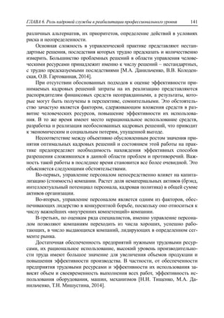 ГЛАВА 6. Роль кадровой службы в реабилитации профессионального уровня 141
различных альтернатив, их приоритетов, определение действий в условиях
риска и неопределенности.
Основная сложность в управленческой практике представляют нестан-
дартные решения, последствия которых трудно предсказать и количественно
измерить. Большинство проблемных решений в области управления челове-
ческими ресурсами принадлежит именно к числу решений – нестандартных,
с трудно предсказуемыми последствиями [М.А. Данильченко, В.В. Колоден-
ская, О.В. Гартованная, 2014].
При отсутствии обоснованных подходов к оценке эффективности при-
нимаемых кадровых решений затраты на их реализацию представляются
распорядителям финансовых средств неоправданными, а результаты, кото-
рые могут быть получены в перспективе, сомнительными. Это обстоятель-
ство зачастую является фактором, сдерживающим вложения средств в раз-
витие человеческих ресурсов, повышение эффективности их использова-
ния. В то же время имеют место нерациональное использование средств,
разработка и реализация необоснованных кадровых решений, что приводит
к экономическим и социальным потерям, упущенной выгоде.
Несоответствие между объективно обусловленным ростом значения при-
нятия оптимальных кадровых решений и состоянием этой работы на прак-
тике предопределяет необходимость нахождения эффективных способов
разрешения сложившихся в данной области проблем и противоречий. Важ-
ность такой работы в последнее время становится все более очевидной. Это
объясняется следующими обстоятельствами.
Во-первых, управление персоналом непосредственно влияет на капита-
лизацию (стоимость) компании. Растет доля нематериальных активов (брэнд,
интеллектуальный потенциал персонала, кадровая политика) в общей сумме
активов организации.
Во-вторых, управление персоналом является одним из факторов, обес-
печивающих лидерство в конкурентной борьбе, поскольку оно относиться к
числу важнейших «внутренних компетенций» компании.
В-третьих, по оценкам ряда специалистов, именно управление персона-
лом позволяют компаниям переходить из числа хороших, успешно рабо-
тающих, в число выдающихся компаний, лидирующих в определенном сег-
менте рынка.
Достаточная обеспеченность предприятий нужными трудовыми ресур-
сами, их рациональное использование, высокий уровень производительно-
сти труда имеют большое значение для увеличения объемов продукции и
повышения эффективности производства. В частности, от обеспеченности
предприятия трудовыми ресурсами и эффективности их использования за-
висят объем и своевременность выполнения всех работ, эффективность ис-
пользования оборудования, машин, механизмов [Н.Н. Тищенко, М.А. Да-
нильченко, Т.Н. Мишустина, 2014].
 