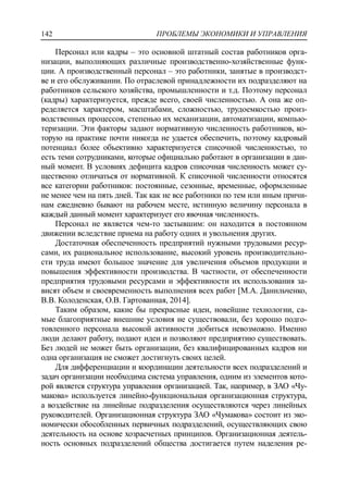 ПРОБЛЕМЫ ЭКОНОМИКИ И УПРАВЛЕНИЯ142
Персонал или кадры – это основной штатный состав работников орга-
низации, выполняющих различные производственно-хозяйственные функ-
ции. А производственный персонал – это работники, занятые в производст-
ве и его обслуживании. По отраслевой принадлежности их подразделяют на
работников сельского хозяйства, промышленности и т.д. Поэтому персонал
(кадры) характеризуется, прежде всего, своей численностью. А она же оп-
ределяется характером, масштабами, сложностью, трудоемкостью произ-
водственных процессов, степенью их механизации, автоматизации, компью-
теризации. Эти факторы задают нормативную численность работников, ко-
торую на практике почти никогда не удается обеспечить, поэтому кадровый
потенциал более объективно характеризуется списочной численностью, то
есть теми сотрудниками, которые официально работают в организации в дан-
ный момент. В условиях дефицита кадров списочная численность может су-
щественно отличаться от нормативной. К списочной численности относятся
все категории работников: постоянные, сезонные, временные, оформленные
не менее чем на пять дней. Так как не все работники по тем или иным причи-
нам ежедневно бывают на рабочем месте, истинную величину персонала в
каждый данный момент характеризует его явочная численность.
Персонал не является чем-то застывшим: он находится в постоянном
движении вследствие приема на работу одних и увольнения других.
Достаточная обеспеченность предприятий нужными трудовыми ресур-
сами, их рациональное использование, высокий уровень производительно-
сти труда имеют большое значение для увеличения объемов продукции и
повышения эффективности производства. В частности, от обеспеченности
предприятия трудовыми ресурсами и эффективности их использования за-
висят объем и своевременность выполнения всех работ [М.А. Данильченко,
В.В. Колоденская, О.В. Гартованная, 2014].
Таким образом, какие бы прекрасные идеи, новейшие технологии, са-
мые благоприятные внешние условия не существовали, без хорошо подго-
товленного персонала высокой активности добиться невозможно. Именно
люди делают работу, подают идеи и позволяют предприятию существовать.
Без людей не может быть организации, без квалифицированных кадров ни
одна организация не сможет достигнуть своих целей.
Для дифференциации и координации деятельности всех подразделений и
задач организации необходима система управления, одним из элементов кото-
рой является структура управления организацией. Так, например, в ЗАО «Чу-
макова» используется линейно-функциональная организационная структура,
а воздействие на линейные подразделения осуществляются через линейных
руководителей. Организационная структура ЗАО «Чумакова» состоит из эко-
номически обособленных первичных подразделений, осуществляющих свою
деятельность на основе хозрасчетных принципов. Организационная деятель-
ность основных подразделений общества достигается путем наделения ре-
 