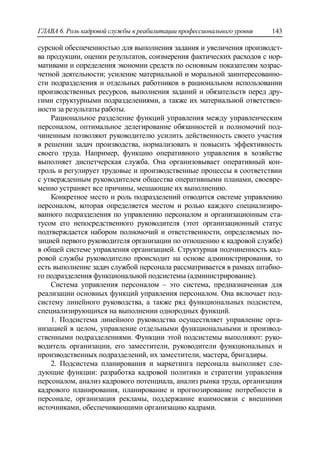 ГЛАВА 6. Роль кадровой службы в реабилитации профессионального уровня 143
сурсной обеспеченностью для выполнения задания и увеличения производст-
ва продукции, оценки результатов, соизмерения фактических расходов с нор-
мативами и определения экономии средств по основным показателям хозрас-
четной деятельности; усиление материальной и моральной заинтересованно-
сти подразделения и отдельных работников в рациональном использовании
производственных ресурсов, выполнения заданий и обязательств перед дру-
гими структурными подразделениями, а также их материальной ответствен-
ности за результаты работы.
Рациональное разделение функций управления между управленческим
персоналом, оптимальное делегирование обязанностей и полномочий под-
чиненным позволяют руководителю усилить действенность своего участия
в решении задач производства, нормализовать и повысить эффективность
своего труда. Например, функцию оперативного управления в хозяйстве
выполняет диспетчерская служба. Она организовывает оперативный кон-
троль и регулирует трудовые и производственные процессы в соответствии
с утвержденным руководителем общества оперативными планами, своевре-
менно устраняет все причины, мешающие их выполнению.
Конкретное место и роль подразделений отводится системе управлению
персоналом, которая определяется местом и ролью каждого специализиро-
ванного подразделения по управлению персоналом и организационным ста-
тусом его непосредственного руководителя (этот организационный статус
подтверждается набором полномочий и ответственности, определяемых по-
зицией первого руководителя организации по отношению к кадровой службе)
в общей системе управления организацией. Структурная подчиненность кад-
ровой службы руководителю происходит на основе администрирования, то
есть выполнение задач службой персонала рассматривается в рамках штабно-
го подразделения функциональной подсистемы (администрирование).
Система управления персоналом – это система, предназначенная для
реализации основных функций управления персоналом. Она включает под-
систему линейного руководства, а также ряд функциональных подсистем,
специализирующихся на выполнении однородных функций.
1. Подсистема линейного руководства осуществляет управление орга-
низацией в целом, управление отдельными функциональными и производ-
ственными подразделениями. Функции этой подсистемы выполняют: руко-
водитель организации, его заместители, руководители функциональных и
производственных подразделений, их заместители, мастера, бригадиры.
2. Подсистема планирования и маркетинга персонала выполняет сле-
дующие функции: разработка кадровой политики и стратегии управления
персоналом, анализ кадрового потенциала, анализ рынка труда, организация
кадрового планирования, планирование и прогнозирование потребности в
персонале, организация рекламы, поддержание взаимосвязи с внешними
источниками, обеспечивающими организацию кадрами.
 