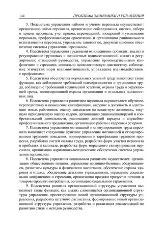 ПРОБЛЕМЫ ЭКОНОМИКИ И УПРАВЛЕНИЯ144
3. Подсистема управления наймом и учетом персонала осуществляет:
организацию найма персонала, организацию собеседования, оценки, отбора
и приема персонала, учет приема, перемещений, поощрений и увольнения
персонала, профессиональную ориентацию и организацию рационального
использования персонала, управление занятостью, документационное обес-
печение системы управления персоналом.
4. Подсистема управления трудовыми отношениями проводит: анализ и
регулирование групповых и личностных взаимоотношений, анализ и регу-
лирование отношений руководства, управление производственными кон-
фликтами и стрессами, социально-психологическую диагностику, соблюде-
ние этических норм взаимоотношений, управление взаимодействием
с профсоюзами.
5. Подсистема обеспечения нормальных условий труда выполняет такие
функции, как соблюдение требований психофизиологии и эргономики тру-
да, соблюдение требований технической эстетики, охраны труда и окружаю-
щей среды, военизированной охраны организации и отдельных должност-
ных лиц.
6. Подсистема управления развитием персонала осуществляет: обучение,
переподготовку и повышение квалификации, введение в должность и адапта-
цию новых работников, оценку кандидатов на вакантную должность, теку-
щую периодическую оценку кадров, организацию рационализаторской и изо-
бретательской деятельности, реализацию деловой карьеры и служебно-
профессионального продвижения, организацию работы с кадровым резервом.
7. Подсистема управления мотивацией и стимулированием труда персо-
нала выполняет следующие функции: управление мотивацией и стимулиро-
ванием трудового поведения, нормирование и тарификация трудового про-
цесса, разработка систем оплаты труда, разработка форм участия персонала
в прибылях и капитале, разработка форм морального стимулирования пер-
сонала, организация нормативно-методического обеспечения системы управ-
ления персоналом.
8. Подсистема управления социальным развитием осуществляет: органи-
зацию общественного питания, управление жилищно-бытовым обслуживани-
ем, развитием культуры и физического воспитания, обеспечение охраны здо-
ровья и отдыха, обеспечение детскими учреждениями, управление социаль-
ными конфликтами и стрессами, организацию продажи продуктов питания и
товаров народного потребления, организацию социального страхования.
9. Подсистема развития организационной структуры управления вы-
полняет такие функции, как анализ сложившейся организационной струк-
туры управления, проектирование новой организационной структуры уп-
равления, разработка штатного расписания, формирование новой организа-
ционной структуры управления, разработка и реализация рекомендаций по
развитию стиля и методов руководства.
 