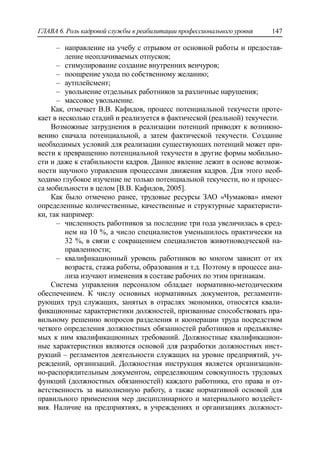 ГЛАВА 6. Роль кадровой службы в реабилитации профессионального уровня 147
‒ направление на учебу с отрывом от основной работы и предостав-
ление неоплачиваемых отпусков;
‒ стимулирование создание внутренних венчуров;
‒ поощрение ухода по собственному желанию;
‒ аутплейсмент;
‒ увольнение отдельных работников за различные нарушения;
‒ массовое увольнение.
Как, отмечает В.В. Кафидов, процесс потенциальной текучести проте-
кает в несколько стадий и реализуется в фактической (реальной) текучести.
Возможные затруднения в реализации потенций приводят к возникно-
вению сначала потенциальной, а затем фактической текучести. Создание
необходимых условий для реализации существующих потенций может при-
вести к превращению потенциальной текучести в другие формы мобильно-
сти и даже к стабильности кадров. Данное явление лежит в основе возмож-
ности научного управления процессами движения кадров. Для этого необ-
ходимо глубокое изучение не только потенциальной текучести, но и процес-
са мобильности в целом [В.В. Кафидов, 2005].
Как было отмечено ранее, трудовые ресурсы ЗАО «Чумакова» имеют
определенные количественные, качественные и структурные характеристи-
ки, так например:
‒ численность работников за последние три года увеличилась в сред-
нем на 10 %, а число специалистов уменьшилось практически на
32 %, в связи с сокращением специалистов животноводческой на-
правленности;
‒ квалификационный уровень работников во многом зависит от их
возраста, стажа работы, образования и т.д. Поэтому в процессе ана-
лиза изучают изменения в составе рабочих по этим признакам.
Система управления персоналом обладает нормативно-методическим
обеспечением. К числу основных нормативных документов, регламенти-
рующих труд служащих, занятых в отраслях экономики, относятся квали-
фикационные характеристики должностей, призванные способствовать пра-
вильному решению вопросов разделения и кооперации труда посредством
четкого определения должностных обязанностей работников и предъявляе-
мых к ним квалификационных требований. Должностные квалификацион-
ные характеристики являются основой для разработки должностных инст-
рукций – регламентов деятельности служащих на уровне предприятий, уч-
реждений, организаций. Должностная инструкция является организацион-
но-распорядительным документом, определяющим совокупность трудовых
функций (должностных обязанностей) каждого работника, его права и от-
ветственность за выполненную работу, а также нормативной основой для
правильного применения мер дисциплинарного и материального воздейст-
вия. Наличие на предприятиях, в учреждениях и организациях должност-
 