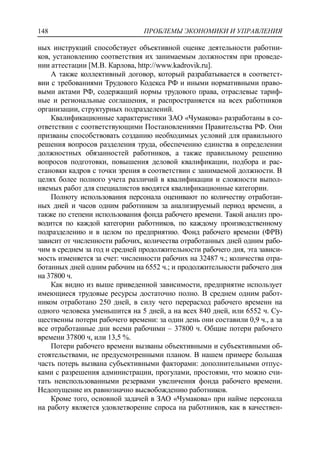 ПРОБЛЕМЫ ЭКОНОМИКИ И УПРАВЛЕНИЯ148
ных инструкций способствует объективной оценке деятельности работни-
ков, установлению соответствия их занимаемым должностям при проведе-
нии аттестации [М.В. Карлова, http://www.kadrovik.ru].
А также коллективный договор, который разрабатывается в соответст-
вии с требованиями Трудового Кодекса РФ и иными нормативными право-
выми актами РФ, содержащий нормы трудового права, отраслевые тариф-
ные и региональные соглашения, и распространяется на всех работников
организации, структурных подразделений.
Квалификационные характеристики ЗАО «Чумакова» разработаны в со-
ответствии с соответствующими Постановлениями Правительства РФ. Они
призваны способствовать созданию необходимых условий для правильного
решения вопросов разделения труда, обеспечению единства в определении
должностных обязанностей работников, а также правильному решению
вопросов подготовки, повышения деловой квалификации, подбора и рас-
становки кадров с точки зрения в соответствии с занимаемой должности. В
целях более полного учета различий в квалификации и сложности выпол-
няемых работ для специалистов вводятся квалификационные категории.
Полноту использования персонала оценивают по количеству отработан-
ных дней и часов одним работником за анализируемый период времени, а
также по степени использования фонда рабочего времени. Такой анализ про-
водится по каждой категории работников, по каждому производственному
подразделению и в целом по предприятию. Фонд рабочего времени (ФРВ)
зависит от численности рабочих, количества отработанных дней одним рабо-
чим в среднем за год и средней продолжительности рабочего дня, эта зависи-
мость изменяется за счет: численности рабочих на 32487 ч.; количества отра-
ботанных дней одним рабочим на 6552 ч.; и продолжительности рабочего дня
на 37800 ч.
Как видно из выше приведенной зависимости, предприятие использует
имеющиеся трудовые ресурсы достаточно полно. В среднем одним работ-
ником отработано 250 дней, в силу чего перерасход рабочего времени на
одного человека уменьшится на 5 дней, а на всех 840 дней, или 6552 ч. Су-
щественны потери рабочего времени: за один день они составили 0,9 ч., а за
все отработанные дни всеми рабочими – 37800 ч. Общие потери рабочего
времени 37800 ч, или 13,5 %.
Потери рабочего времени вызваны объективными и субъективными об-
стоятельствами, не предусмотренными планом. В нашем примере большая
часть потерь вызвана субъективными факторами: дополнительными отпус-
ками с разрешения администрации, прогулами, простоями, что можно счи-
тать неиспользованными резервами увеличения фонда рабочего времени.
Недопущение их равнозначно высвобождению работников.
Кроме того, основной задачей в ЗАО «Чумакова» при найме персонала
на работу является удовлетворение спроса на работников, как в качествен-
 