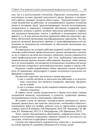ГЛАВА 6. Роль кадровой службы в реабилитации профессионального уровня 149
ном, так и в количественном отношении. Определяет оптимальные произ-
водственные условия трудовой деятельности, время, функции и интенсив-
ность работы, защищает интересы обеих сторон – Трудовой контракт. Сред-
ством воздействия на работника, на складывающиеся трудовые отношения
является мотивация труда, предусматривающая: систему вознаграждения,
материального и морального поощрения; обогащение содержания труда,
повышение интереса к работе; активное вовлечение работников в управле-
ние трудовыми процессами, участие в прибылях и акционерном капитале
фирмы и т.д. В ходе анализа системы управления общества существует про-
блема обеспечения организации квалифицированным персоналом. Это объ-
ясняется нехваткой физического времени и неквалифицированностью ра-
ботников, по возможностям отвечающих за обеспечение организации кад-
ровым составом.
В современных же условиях работник кадровой службы оценивает пер-
спективы реабилитации профессионального уровня оцениваемого кандида-
та, но и старается частично восстановить утраченное чувство уверенности в
своих профессиональных качествах. Для этого, необходимы определенные
психологические приемы ведения собеседования. Владение этими приема-
ми и их использование для раскрытия потенциальных возможностей канди-
дата позволяет специалисту частичной восстановить доверие к самому себе.
Кадровые службы разрабатывают общие принципы оценки, контроли-
руют их применение, аккумулируют и хранят полученную в результате ин-
формацию о персонале.
На практике существует два подхода к оценке персонала:
1) как к способу контроля за деятельностью работника и ее результа-
тами, следствием чего являются поощрение, наказание, продвиже-
ние по службе;
2) как к условию поиска путей совершенствования работы и самореа-
лизации сотрудника.
В первом случае оценка осуществляется в форме аттестации членами
специальной комиссии, наделенными, в сущности, судейскими правами,
заслушивающими отчеты и выносящими «приговор».
Во втором случае ее проводит непосредственно руководитель, высту-
пающий, прежде всего, как советчик, консультант, пытающийся совместно с
подчиненным найти его ошибки, наметить пути их преодоления и решения
стоящих задач [А.Я. Кибанов, Л.В. Ивановская, 2014; Т.В. Лукьянова, С.И. Яр-
цева, В.Г. Коновалова, 2012; Е.А. Митрофанова, Л.В. Ивановская, 2013].
Успех оценки обуславливается объективным, доброжелательным отно-
шением к аттестуемым сотрудникам, хорошим знанием их достоинств и не-
достатков, четкостью ее критериев и показателей.
Сегодня они определяются руководителем совместно с подчиненными
на основе перечня их служебных обязанностей и личных целей.
 
