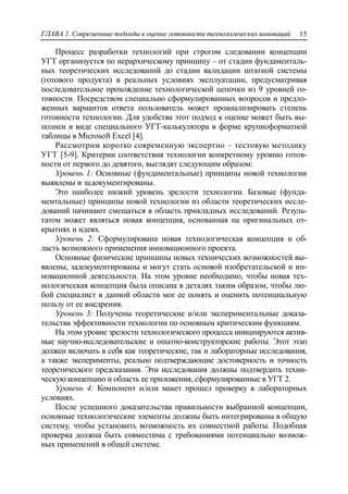 ГЛАВА 1. Современные подходы к оценке готовности технологических инноваций 15
Процесс разработки технологий при строгом следовании концепции
УГТ организуется по иерархическому принципу – от стадии фундаменталь-
ных теоретических исследований до стадии валидации штатной системы
(готового продукта) в реальных условиях эксплуатации, предусматривая
последовательное прохождение технологической цепочки из 9 уровней го-
товности. Посредством специально сформулированных вопросов и предло-
женных вариантов ответа пользователь может проанализировать степень
готовности технологии. Для удобства этот подход к оценке может быть вы-
полнен в виде специального УГТ-калькулятора в форме крупноформатной
таблицы в Microsoft Excel [4].
Рассмотрим коротко современную экспертно – тестовую методику
УГТ [5-9]. Критерии соответствия технологии конкретному уровню готов-
ности от первого до девятого, выглядят следующим образом:
Уровень 1: Основные (фундаментальные) принципы новой технологии
выявлены и задокументированы.
Это наиболее низкий уровень зрелости технологии. Базовые (фунда-
ментальные) принципы новой технологии из области теоретических иссле-
дований начинают смещаться в область прикладных исследований. Резуль-
татом может являться новая концепция, основанная на оригинальных от-
крытиях и идеях.
Уровень 2: Сформулирована новая технологическая концепция и об-
ласть возможного применения инновационного проекта.
Основные физические принципы новых технических возможностей вы-
явлены, задокументированы и могут стать основой изобретательской и ин-
новационной деятельности. На этом уровне необходимо, чтобы новая тех-
нологическая концепция была описана в деталях таким образом, чтобы лю-
бой специалист в данной области мог ее понять и оценить потенциальную
пользу от ее внедрения.
Уровень 3: Получены теоретические и/или экспериментальные доказа-
тельства эффективности технологии по основным критическим функциям.
На этом уровне зрелости технологического процесса инициируются актив-
ные научно-исследовательские и опытно-конструкторские работы. Этот этап
должен включать в себя как теоретические, так и лабораторные исследования,
а также эксперименты, реально подтверждающие достоверность и точность
теоретического предсказания. Эти исследования должны подтвердить техни-
ческую концепцию и область ее приложения, сформулированные в УГТ 2.
Уровень 4: Компонент и/или макет прошел проверку в лабораторных
условиях.
После успешного доказательства правильности выбранной концепции,
основные технологические элементы должны быть интегрированы в общую
систему, чтобы установить возможность их совместной работы. Подобная
проверка должна быть совместима с требованиями потенциально возмож-
ных применений в общей системе.
 