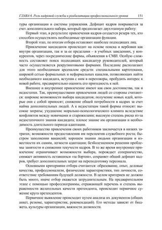 ГЛАВА 6. Роль кадровой службы в реабилитации профессионального уровня 151
туры организации и системы управления. Дефицит кадров покрывается за
счет дополнительного набора, который предполагает двухэтапную работу:
Первый этап, в результате привлечения кадров создается резерв тех, кто
способен осуществлять необходимые организации функции.
Второй этап, по итогам отбора оставляют наиболее подходящих лиц.
Привлечение кандидатов происходит на основе поиска и вербовки как
внутри организации, так и за ее пределами – в учебных заведениях, у кон-
курентов, через посреднические фирмы, объявления в СМИ. Особую слож-
ность составляет поиск подходящих кандидатур руководителей, который
часто осуществляется рекрутинговыми фирмами. Последние располагают
для этого необходимым арсеналом средств: специальными картотеками,
широкой сетью формальных и неформальных каналов, позволяющих найти
необходимого кандидата, вступив с ним в переговоры, пробудить интерес к
новой работе, предварительно оценить его пригодность к ней.
Внешнее и внутреннее привлечение имеют как свои достоинства, так и
недостатки. Так, преимуществами привлечения людей со стороны считают-
ся: широкие возможности выбора кандидатов; получение новых идей, кото-
рые они с собой приносят; снижение общей потребности в кадрах за счет
найма дополнительных людей. А к недостаткам такой формы относят: вы-
сокие затраты; ухудшение морально-психологического климата вследствие
конфликтов между новичками и старожилами; высокую степень риска из-за
недостаточного знания кандидата; плохое знание им организации и необхо-
димость длительного периода адаптации.
Преимущества привлечения своих работников заключается в низких за-
тратах; возможности предоставления им перспектив служебного роста; бы-
стром заполнении вакансий; хорошем знании людьми организации и из-
вестности их самим, легкости адаптации; безболезненном решении пробле-
мы занятости и снижении текучести кадров. В то же время внутреннее при-
влечение ограничивает возможности выбора, порождает соперничество,
снижает активность оставшихся «за бортом», сохраняет общий дефицит кад-
ров, требует дополнительных затрат на переподготовку персонала.
Основными критериями отбора считаются: образование, опыт, деловые
качества, профессионализм, физические характеристики, тип личности, со-
ответствие требованиям будущей должности. В целом критериев не должно
быть много, иначе отбор окажется затруднительным. На предварительном
этапе с помощью профессиограммы, отражающей перечень и степень вы-
раженности желательных качеств претендента, происходит первичное су-
жение круга претендентов.
Первичное выявление происходит путем анализа их документов (общих
анкет, резюме, характеристик, рекомендаций). Его методы зависят от бюд-
жета, культуры организации, важности должности.
 