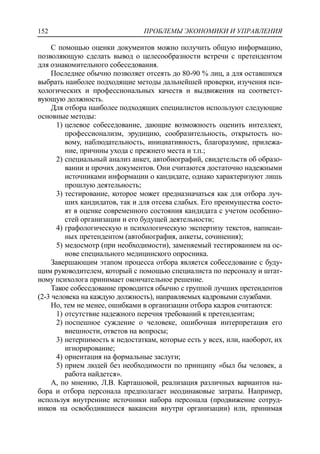 ПРОБЛЕМЫ ЭКОНОМИКИ И УПРАВЛЕНИЯ152
С помощью оценки документов можно получить общую информацию,
позволяющую сделать вывод о целесообразности встречи с претендентом
для ознакомительного собеседования.
Последнее обычно позволяет отсеять до 80-90 % лиц, а для оставшихся
выбрать наиболее подходящие методы дальнейшей проверки, изучения пси-
хологических и профессиональных качеств и выдвижения на соответст-
вующую должность.
Для отбора наиболее подходящих специалистов используют следующие
основные методы:
1) целевое собеседование, дающие возможность оценить интеллект,
профессионализм, эрудицию, сообразительность, открытость но-
вому, наблюдательность, инициативность, благоразумие, прилежа-
ние, причины ухода с прежнего места и т.п.;
2) специальный анализ анкет, автобиографий, свидетельств об образо-
вании и прочих документов. Они считаются достаточно надежными
источниками информации о кандидате, однако характеризуют лишь
прошлую деятельность;
3) тестирование, которое может предназначаться как для отбора луч-
ших кандидатов, так и для отсева слабых. Его преимущества состо-
ят в оценке современного состояния кандидата с учетом особенно-
стей организации и его будущей деятельности;
4) графологическую и психологическую экспертизу текстов, написан-
ных претендентом (автобиография, анкеты, сочинения);
5) медосмотр (при необходимости), заменяемый тестированием на ос-
нове специального медицинского опросника.
Завершающим этапом процесса отбора является собеседование с буду-
щим руководителем, который с помощью специалиста по персоналу и штат-
ному психолога принимает окончательное решение.
Такое собеседование проводится обычно с группой лучших претендентов
(2-3 человека на каждую должность), направляемых кадровыми службами.
Но, тем не менее, ошибками в организации отбора кадров считаются:
1) отсутствие надежного перечня требований к претендентам;
2) поспешное суждение о человеке, ошибочная интерпретация его
внешности, ответов на вопросы;
3) нетерпимость к недостаткам, которые есть у всех, или, наоборот, их
игнорирование;
4) ориентация на формальные заслуги;
5) прием людей без необходимости по принципу «был бы человек, а
работа найдется».
А, по мнению, Л.В. Карташовой, реализация различных вариантов на-
бора и отбора персонала предполагает неодинаковые затраты. Например,
используя внутренние источники набора персонала (продвижение сотруд-
ников на освободившиеся вакансии внутри организации) или, принимая
 