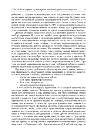 ГЛАВА 6. Роль кадровой службы в реабилитации профессионального уровня 153
работника со стороны по рекомендации своих сослуживцев, оплачивать по-
среднические услуги при наборе, как правило, не требуются. Бесплатно мож-
но также пользоваться услугами государственной службы занятости, в то
время как некоторые частные рекрутинговые агентства могут потребовать за
подбор одного подходящего кандидата 25-30 % его годовой заработной платы.
Возможность и желание организации оплачивать такого рода дорогостоящие
услуги оказывает решающее влияние на принятие окончательного решения.
Данные критерии, безусловно, важны для принятия решения в области
подбора персонала. Но среди них особое место принадлежит определению
соответствия способностей и личностных качеств работника требованиям,
которые к нему предъявляет конкретное рабочее место, так как именно это
и является конечной целью подбора – подыскать максимально соответст-
вующего требованиям работы кандидата в течение определенного периода
времени с наименьшими затратами. На практике обеспечить полное соот-
ветствие бывает достаточно трудно. Гипотетически данный вариант может
быть осуществлен, однако для этого надо будет просмотреть огромное чис-
ло кандидатов, что потребует значительных затрат средств и времени. В
реальной жизни приходится делать ряд уступов, выбирая наиболее прием-
лемый (оптимальный в данных условиях) вариант решения проблемы. При
этом критерий максимального соответствия требований работы и характе-
ристики работника в большинстве случаев должен быть приоритетным.
При определении требований к будущему кандидату важно учитывать
ряд обстоятельств, облегчающих поиск кандидатов и принятие заключи-
тельного решения. А именно, требования к кандидатам должны:
‒ относиться непосредственно к работе;
‒ быть четко сформулированными;
‒ быть легко измеримыми;
‒ не являться дискриминационными.
То, что касается, последнего требования, то в западной практике ему
придается особое значение. За нарушение законов руководители компании
могут быть привлечены к суду, оштрафованы, при этом пострадает имидж
организации, что может отрицательно сказаться на предпочтениях ее поку-
пателей и клиентов. В российской практике это обстоятельство явно недо-
оценивается. В ст. 64 Трудового кодекса РФ записано, что какое бы ни было
прямое или косвенное ограничение прав или установленные прямых или
косвенных преимуществ при приеме на работу в зависимости от пола, расы,
национальности, языка, социального происхождения, имущественного по-
ложения, места жительства, отношения к религии, убеждений, принадлеж-
ности к общественным объединениям, а также других обстоятельств, не
связанных с деловыми качествами работников, не допускаются. При этом не
является дискриминацией различия, исключения, предпочтения и ограниче-
ния при приеме на работу, которые определяются свойственными данному
виду труда требованиями, либо обусловленные особой заботой государства
 