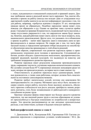 ПРОБЛЕМЫ ЭКОНОМИКИ И УПРАВЛЕНИЯ154
о лицах, нуждающихся в повышенной социальной и правовой защите. Дан-
ные требования закона в реальной жизни часто нарушают. Так, многие объ-
явления о приеме на работу (иногда они исходят даже от сотрудников госу-
дарственной службы занятости на местах) информируют население о том, что
для работы, например, «требуется мужчина в возрасте 35 лет; иногородних
граждан просят не обращаться». Подобное нарушение закона может стать
поводом для обращения в суд. Однако на практике такое случается крайне
редко. Сказывается правовая безграмотность подавляющей части населения, а
также отсутствием уверенности в том, что нарушители закона будут наказа-
ны. Конечно, каждый работник может иметь свои (в том числе возраста, пола,
национального происхождения). Другое дело, что указывать это в объявлении
о приеме на работу – значит явно нарушать закон и показывать свою не про-
фессиональность в данных вопросах. Не говоря уже о том, что чисто фор-
мальный подход к определению критериев отбора кандидатов не способству-
ет обеспечению качества принимаемых в этой области решений.
Таким образом, современный этап развития персонала привел к прин-
ципиальному изменению роли человека в производстве. Сегодняшний ра-
ботник должен обладать стратегическим мышлением, предприимчивостью,
широкой эрудицией, высокой культурой, что выдвинуло на повестку дня
требование непрерывного развития персонала.
Развитие персонала имеет результатом повышение производительности
труда, сокращение текучести, улучшение морально-психологического климата.
Не случайно сегодня более 85 % опрошенных японских менеджеров среди тех
задач, которые им приходится решать, на первое место ставят именно эту.
Ответственность за развитие персонала несут администрация, линей-
ные руководители, а также сами работника, которые должны быть нацелен-
ными на постоянное самосовершенствование.
Развитие требует значительных усилий, поэтому оно невозможно без
заинтересованности с их стороны. Мотивами здесь могут быть: желание по-
скорее освоить новую работу, получить более высокую должность, обеспе-
чить гарантию стабильности или роста доходов; приобрести знания; разре-
шить контакты, стать более независимыми от работодателей и конкуренто-
способными на рынке труда.
Крупные западные фирмы инвестируют все больше средств в развитие
персонала, так как внешний рынок труда и система образования не успева-
ют приспособиться к быстрым изменениям их потребностей в конкретных
кадрах. Эти средства рассматриваются не как досадные дополнительные
расходы, а как инвестиции, сулящие в будущем немалую прибыль.
Библиографический список к главе 6
1. Данильченко М.А., Колоденская В.В., Гартованная О.В. Система уп-
равления персоналом в современных условиях хозяйствования / М.А. Да-
 