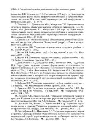 ГЛАВА 6. Роль кадровой службы в реабилитации профессионального уровня 155
нильченко, В.В. Колоденская, О.В. Гартованная // Сб. науч. тр. Новая модель
экономического роста: научно-теоретические проблемы и механизм реали-
зации: материалы Международной научно-практической конференции. –
Персиановский, 2014. – С. 48-51.
2. Тищенко Н.Н., Данильченко М.А., Мишустина Т.Н. Нормативно-мето-
дическое и правовое обеспечение системы управления персоналом / Н.Н. Ти-
щенко, М.А. Данильченко, Т.Н. Мишустина // Сб. науч. тр. Новая модель
экономического роста: научно-теоретические проблемы и механизм реали-
зации: материалы Международной научно-практической конференции. –
Персиановский, 2014. – С. 96-99.
3. Карлова М.В. Квалификационные характеристика должностей и долж-
ностные инструкции работников [Электронный ресурс]. – Режим доступа:
http://www.kadrovik.ru.
4. Карташова Л.В. Управление человеческими ресурсами: учебник. –
М.: ИНФРА-М, 2013. – 235 с.
5. Веснин В.Р. Менеджмент: учеб. – 3-е изд., перераб. и доп. – М.: Про-
спект, 2009. – 512 с.
6. Веснин В.Р. Управление персоналом в схемах: учебное пособие. – М.:
ТК Велби, Издательство Проспект, 2013. – 96 с.
7. Данильченко М.А., Колоденская В.В., Гартованная О.В., Поддубская
Н.А. Структурные элементы процесса формирования использования ре-
сурсного потенциала в ЗАО «Чумакова» Морозовского района Ростовской
области [Текст] / М.А. Данильченко, В.В. Колоденская, О.В. Гартованная,
Н.А. Поддубская // Сб. науч. тр. Современные технологии сельскохозяйст-
венного производства и приоритетные направления развития аграрной нау-
ки: материалы международной научно-практической конференции. – Пер-
сиановский, 2014. – С. 29-32.
8. Кафидов В.В. Управление персоналом: учебное пособие для вузов. –
3-е издание. – М.: Академический Проект: Трикста, 2005. – 144 с.
9. Лукичева Л.И. Управление персоналом: учебное пособие / Л.И. Лу-
кичева; под ред. Ю.П. Анискина. – 9-е изд., испр. – М.: Издательство «Оме-
га-Л», 2014. – 263 с.
10. Кибанов А.Я., Ивановская Л.В. Управление персоналом: теория и
практика. Кадровая политика и стратегия управления персоналом: учебно-
практическое пособие / Под ред. А.Я. Кибанова. – М.: Проспект, 2014. – 64 с.
11. Лукьянова Т.В., Ярцева С.И., Коновалова В.Г. и др. Управление персо-
налом: теория и практика. Управление инновациями в кадровой работе: учеб-
но-практическое пос. / под ред. А.Я. Кибанова. – М.: Проспект, 2012. – 72 с.
12. Митрофанова Е.А., Ивановская Л.В. Управление персоналом: теория
и практика. Оценка результатов труда персонала и результатов деятельности
подразделений службы управления персоналом: учебно-практическое посо-
бие / под ред. А.Я. Кибанова. – М.: Проспект, 2013. – 72 с.
 
