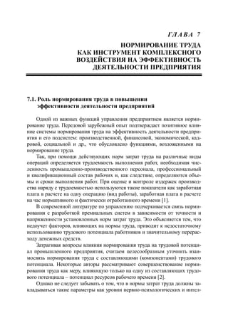 ГЛ А ВА 7
НОРМИРОВАНИЕ ТРУДА
КАК ИНСТРУМЕНТ КОМПЛЕКСНОГО
ВОЗДЕЙСТВИЯ НА ЭФФЕКТИВНОСТЬ
ДЕЯТЕЛЬНОСТИ ПРЕДПРИЯТИЯ
7.1. Роль нормирования труда в повышении
эффективности деятельности предприятий
Одной из важных функций управления предприятием является норми-
рование труда. Передовой зарубежный опыт подтверждает позитивное влия-
ние системы нормирования труда на эффективность деятельности предпри-
ятия и его подсистем: производственной, финансовой, экономической, кад-
ровой, социальной и др., что обусловлено функциями, возложенными на
нормирование труда.
Так, при помощи действующих норм затрат труда на различные виды
операций определяется трудоемкость выполнения работ, необходимая чис-
ленность промышленно-производственного персонала, профессиональный
и квалификационный состав рабочих и, как следствие, определяются объе-
мы и сроки выполнения работ. При оценке и контроле издержек производ-
ства наряду с трудоемкостью используются такие показатели как заработная
плата в расчете на одну операцию (вид работы), заработная плата в расчете
на час нормативного и фактически отработанного времени [1].
В современной литературе по управлению подчеркивается связь норми-
рования с разработкой премиальных систем в зависимости от точности и
напряженности установленных норм затрат труда. Это объясняется тем, что
недоучет факторов, влияющих на нормы труда, приводит к недостаточному
использованию трудового потенциала работников и значительному перерас-
ходу денежных средств.
Затрагивая вопросы влияния нормирования труда на трудовой потенци-
ал промышленного предприятия, считаем целесообразным уточнить взаи-
мосвязь нормирования труда с составляющими (компонентами) трудового
потенциала. Некоторые авторы рассматривают совершенствование норми-
рования труда как меру, влияющую только на одну из составляющих трудо-
вого потенциала – потенциал ресурсов рабочего времени [2].
Однако не следует забывать о том, что в нормы затрат труда должны за-
кладываться такие параметры как уровни нервно-психологических и интел-
 