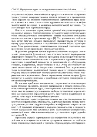 ГЛАВА 7. Нормирование труда как инструмент комплексного воздействия 157
лектуальных нагрузок, повышающихся в результате изменения содержания
труда в условиях совершенствования техники, технологии и производства.
Таким образом, под влиянием совершенствования нормирования труда долж-
ны изменяться и такие составляющие трудового потенциала как психофи-
зиологический потенциал и социально-психологический потенциал, что
актуализирует роль нормирования труда.
Исходя из концепции нормирования, принятой в ведущих индустриаль-
но развитых странах, совершенствование методологических и методических
основ производственного нормирования создает фундамент повышения
производительности и организации труда [1]. Так, установление необходи-
мых затрат рабочего времени предполагает предварительное изучение и
оценку существующих методов и способов выполнения работы, проектиро-
вание более рациональных, соответствующих передовой технологии, про-
грессивным схемам организации производства и труда.
В условиях ускорения темпов научно-технического прогресса значи-
тельно расширяются функции системы производственного нормирования.
Характерной особенностью является проведение комплекса работ по проек-
тированию организации производства и нормированию трудовых процессов
в сочетании с разработкой технологии их выполнения (в т.ч. оборудования,
оснастки, инструментов, приспособлений и т.п.). Этому способствуют на-
личие методологической и материально-технической базы нормирования
труда, использование компьютерной техники, средств телекоммуникации,
создание автоматизированных информационно-аналитических систем мик-
роэлементного нормирования, банков нормативных данных, которые функ-
ционируют в едином комплексе с подобными системами планирования и
организации производства.
По мнению зарубежных специалистов, современные методы нормиро-
вания трудовых процессов, научные исследования в области физиологии,
психологии и организации труда, а также развитие поведенческого менедж-
мента дают возможность устанавливать наиболее оптимальные затраты вре-
мени для выполнения определенной работы при условии поддержания за-
данного темпа труда в течение рабочего времени.
Показателями, характеризующими влияние системы нормирования на
качество и эффективность производства, за рубежом принято считать часто-
ту случаев отсутствия сотрудника на работе и коэффициент текучести кад-
ров [1]. В результате проведенного комплекса экономических и социологи-
ческих обследований ряда зарубежных фирм было выявлено снижение этих
показателей за счет обоснованного подхода к установлению норм труда бо-
лее чем на 80 %.
Признание системы нормирования как инструмента комплексного воз-
действия на все стороны деятельности предприятия указывает на необходи-
мость повышенных требований к точности, обоснованности, прогрессивно-
 