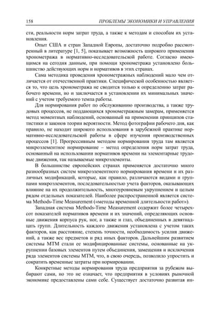 ПРОБЛЕМЫ ЭКОНОМИКИ И УПРАВЛЕНИЯ158
сти, реальности норм затрат труда, а также к методам и способам их уста-
новления.
Опыт США и стран Западной Европы, достаточно подробно рассмот-
ренный в литературе [1, 5], показывает возможность широкого применения
хронометража в нормативно-исследовательской работе. Согласно имею-
щимся на сегодня данным, при помощи хронометража установлено боль-
шинство действующих норм и нормативов в этих странах.
Сама методика проведения хронометражных наблюдений мало чем от-
личается от отечественной практики. Специфической особенностью являет-
ся то, что цель хронометража не сводится только к определению затрат ра-
бочего времени, но и заключается в установлении их минимальных значе-
ний с учетом требуемого темпа работы.
Для нормирования работ по обслуживанию производства, а также тру-
довых процессов, не поддающихся хронометражным замерам, применяется
метод моментных наблюдений, основанный на применении принципов ста-
тистики и законов теории вероятности. Метод фотографии рабочего дня, как
правило, не находит широкого использования в зарубежной практике нор-
мативно-исследовательской работы в сфере изучения производственных
процессов [1]. Прогрессивным методом нормирования труда там является
микроэлементное нормирование – метод определения норм затрат труда,
основанный на использовании нормативов времени на элементарные трудо-
вые движения, так называемые микроэлементы.
В большинстве европейских странах применяется достаточно много
разнообразных систем микроэлементного нормирования времени и их раз-
личных модификаций, которые, как правило, различаются видами и груп-
пами микроэлементов, последовательностью учета факторов, оказывающих
влияние на их продолжительность, многоуровневым укрупнением и целым
рядом отдельных показателей. Наиболее распространенной является систе-
ма Methods-Тime Measurement («методы временной длительности работ»).
Западная система Methods-Time Measurement содержит более четырех-
сот показателей нормативов времени и их значений, определяющих основ-
ные движения корпуса рук, ног, а также и глаз, объединенных в девятнад-
цать групп. Длительность каждого движения установлена с учетом таких
факторов, как расстояние, степень точности, необходимость усилия движе-
ний, а также вес предметов и ряд иных факторов. Дальнейшим развитием
системы МТМ стали ее модифицированные системы, основанные на ук-
рупнении базовых элементов путем объединения, замещения и исключения
ряда элементов системы МТМ, что, в свою очередь, позволило упростить и
сократить временные затраты при нормировании.
Конкретные методы нормирования труда предприятия за рубежом вы-
бирают сами, но это не означает, что предприятия в условиях рыночной
экономике предоставлены сами себе. Существует достаточно развитая ин-
 