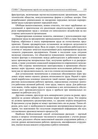 ГЛАВА 7. Нормирование труда как инструмент комплексного воздействия 159
фраструктура, включающая научно-исследовательские организации, научно-
технические общества, консультационные фирмы и учебные центры. Они
разрабатывают рекомендации по внедрению передовых методов нормиро-
вания труда и распространяют передовой опыт.
Обобщая вышеизложенное, можно отметить, что опыт зарубежных ис-
следований и практическая его реализация свидетельствуют о признании
роли нормировании труда с позиции его комплексного воздействия на все
стороны деятельности организации.
Охарактеризовав основные моменты, связанные с использованием нор-
мирования труда на предприятиях промышленности США и стран Западной
Европы, обратимся к опыту нормирования труда на отечественных пред-
приятиях. Однако предварительно остановимся на вопросах актуальности
для них нормирования труда. Ведь не секрет, что российские работодатели в
отличие от западных зачастую недооценивают роль нормирования труда как
элемента управления предприятием. Однако в последние годы ситуация
несколько изменилась, что объясняется повышением значимости экономи-
ческого фактора в отношениях между работодателем и работником в про-
цессе производства материальных благ, получения прибыли и ее распреде-
ления, а также усилением социальной направленности современного менедж-
мента. Обе стороны экономически заинтересованы в применении обосно-
ванных норм трудовых затрат, рациональном использовании рабочего вре-
мени как по продолжительности, так и по степени интенсивности труда.
Для установления экономически и социально обоснованных норм тру-
довых затрат важно оценить уровень интенсивности труда. Наукой и прак-
тикой выработаны основные показатели такой оценки: временные характе-
ристики использования рабочего времени, определяемые степенью занято-
сти работника активной работой, темп труда, тяжесть труда. Для работода-
теля важно, чтобы нормы труда и заложенная в них интенсивность обеспе-
чивали рост производительности труда и прибыли при минимальных из-
держках на рабочую силу [3].
Другими словами, преследуя цель коммерческого успеха на рынке, пред-
приятие не должно забывать об экономии затрат живого труда. Эти затраты
не должны превышать среднеотраслевые, т.е. средние затраты конкурентов.
В противном случае фирма не может противостоять им на рынке. Таким об-
разом, речь идет о необходимости выявления внутрипроизводственных ре-
зервов, что невозможно без получения оперативной информации обо всех
составляющих производственного процесса [4].
Наиболее безболезненный способ оптимизации расходов – научный
подход в вопросе оптимизации численности сотрудников с учетом решае-
мых задач, реального объема выполняемой каждым сотрудником работы, с
учетом уровня автоматизации рабочих процессов, квалификации сотрудни-
ков, оценки вклада каждого сотрудника в работе компании.
 