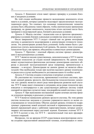 ПРОБЛЕМЫ ЭКОНОМИКИ И УПРАВЛЕНИЯ16
Уровень 5: Компонент и/или макет прошел проверку в условиях близ-
ких к натурным условиям.
На этой стадии необходимо провести валидизацию компонента и/или
макета в условиях, которые адекватно моделирует предполагаемую эксплуа-
тационную среду. Это означает, что основные технологические элементы
должны быть объединены таким образом, чтобы окончательное применение
(например, на уровне компонента, подсистемы и/или системы) могло быть
проверено в моделируемой среде, близкой к реальным условиям.
Уровень 6: Модель системы / подсистемы или ее прототип продемонст-
рированы в условиях близких к реальным условиям (на земле или в воздухе).
После завершения УГТ 5 следует главный шаг на уровне интеграции
системы и адекватности моделирования и демонстрации готовности техно-
логии. Эта демонстрация должна быть успешной, чтобы можно было с уве-
ренностью считать выполненным 6-ой уровень. На данном этапе отдельные
технологии будут, как правило, объединены в совместную демонстрацию.
Уровень 7: Прототип / опытный образец системы прошел демонстра-
цию в эксплуатационных условиях.
УГТ 7 является весьма существенным, дополнительным к УГТ 6 шагом
доведения технологии до стадии полной завершенности. На данном этапе
может осуществляться фактическая системная демонстрация опытного об-
разца в реальной эксплуатационной среде (например, применительно к
авиации – в воздухе). Демонстрация на данном уровне не является обяза-
тельной. Она необходима только при наличии высокого уровня техническо-
го риска или в случае необходимости достижения каких-то особых целей.
Уровень 8: Система создана и испытана в натурных условиях.
По умолчанию все технологии, применяемые в штатных системах, про-
ходят данный уровень зрелости. Для большинства технологических элемен-
тов этот уровень является своего рода мини-финалом развития всей систе-
мы. УГТ 8 также имеет отношение к ситуациям, когда новая технология про-
изводится и интегрируется в уже существующую рабочую систему (такой
сценарий на практике случается чаще, чем разработка новой системы с нуля).
Уровень 9: При выполнении поставленной задачи штатная система прош-
ла успешную проверку в реальных условиях.
УГТ 9 является наивысшим уровнем зрелости системы. На этом уровне
система полностью запущена и успешно управляется вместе со всеми со-
ставляющими ее технологиями. Обычно данный уровень готовности подра-
зумевает управление новой штатной системой в первоначально запланиро-
ванной окружающей среде с рабочими характеристиками, которые удовле-
творяют поставленным перед системой задачам. Ключевое отличие УГТ 9
от УГТ 8 состоит в том, что УГТ 9 – заключительный этап всех предвари-
тельных операций.
Интересно, что во времена СССР существовала конструкторская систе-
ма создания перспективной авиационной техники, отличающаяся от инно-
 