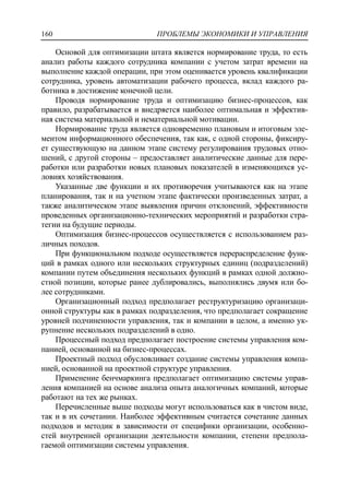 ПРОБЛЕМЫ ЭКОНОМИКИ И УПРАВЛЕНИЯ160
Основой для оптимизации штата является нормирование труда, то есть
анализ работы каждого сотрудника компании с учетом затрат времени на
выполнение каждой операции, при этом оценивается уровень квалификации
сотрудника, уровень автоматизации рабочего процесса, вклад каждого ра-
ботника в достижение конечной цели.
Проводя нормирование труда и оптимизацию бизнес-процессов, как
правило, разрабатывается и внедряется наиболее оптимальная и эффектив-
ная система материальной и нематериальной мотивации.
Нормирование труда является одновременно плановым и итоговым эле-
ментом информационного обеспечения, так как, с одной стороны, фиксиру-
ет существующую на данном этапе систему регулирования трудовых отно-
шений, с другой стороны – предоставляет аналитические данные для пере-
работки или разработки новых плановых показателей в изменяющихся ус-
ловиях хозяйствования.
Указанные две функции и их противоречия учитываются как на этапе
планирования, так и на учетном этапе фактически произведенных затрат, а
также аналитическом этапе выявления причин отклонений, эффективности
проведенных организационно-технических мероприятий и разработки стра-
тегии на будущие периоды.
Оптимизация бизнес-процессов осуществляется с использованием раз-
личных походов.
При функциональном подходе осуществляется перераспределение функ-
ций в рамках одного или нескольких структурных единиц (подразделений)
компании путем объединения нескольких функций в рамках одной должно-
стной позиции, которые ранее дублировались, выполнялись двумя или бо-
лее сотрудниками.
Организационный подход предполагает реструктуризацию организаци-
онной структуры как в рамках подразделения, что предполагает сокращение
уровней подчиненности управления, так и компании в целом, а именно ук-
рупнение нескольких подразделений в одно.
Процессный подход предполагает построение системы управления ком-
панией, основанной на бизнес-процессах.
Проектный подход обусловливает создание системы управления компа-
нией, основанной на проектной структуре управления.
Применение бенчмаркинга предполагает оптимизацию системы управ-
ления компанией на основе анализа опыта аналогичных компаний, которые
работают на тех же рынках.
Перечисленные выше подходы могут использоваться как в чистом виде,
так и в их сочетании. Наиболее эффективным считается сочетание данных
подходов и методик в зависимости от специфики организации, особенно-
стей внутренней организации деятельности компании, степени предпола-
гаемой оптимизации системы управления.
 