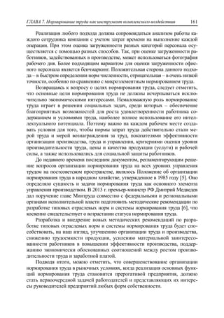ГЛАВА 7. Нормирование труда как инструмент комплексного воздействия 161
Реализация любого подхода должна сопровождаться анализом работы ка-
ждого сотрудника компании с учетом затрат времени на выполнение каждой
операции. При этом оценка загруженности разных категорий персонала осу-
ществляется с помощью разных способов. Так, при оценке загруженности ра-
ботников, задействованных в производстве, может использоваться фотография
рабочего дня. Более подходящим вариантом для оценки загруженности офис-
ного персонала является бенчмаркинг. Положительная сторона данного подхо-
да – в быстром определении норм численности, отрицательная – в очень низкой
точности, особенно по сравнению с микроэлементным нормированием труда.
Возвращаясь к вопросу о целях нормирования труда, следует отметить,
что основные цели нормирования труда не должны исчерпываться исклю-
чительно экономическими интересами. Немаловажную роль нормирование
труда играет в решении социальных задач, среди которых – обеспечение
благоприятных возможностей для роста удовлетворенности работника со-
держанием и условиями труда, наиболее полное использование его интел-
лектуального потенциала. Поэтому важно на каждом рабочем месте созда-
вать условия для того, чтобы нормы затрат труда действительно стали ме-
рой труда и мерой вознаграждения за труд, показателями эффективности
организации производства, труда и управления, критериями оценки уровня
производительности труда, цены и качества продукции (услуги) и рабочей
силы, а также использовались для социальной защиты работников.
До недавнего времени последним документом, регламентирующим реше-
ние вопросов организации нормирования труда на всех уровнях управления
трудом на постсоветском пространстве, являлось Положение об организации
нормирования труда в народном хозяйстве, утвержденное в 1985 году [5]. Оно
определяло сущность и задачи нормирования труда как основного элемента
управления производством. В 2013 г. премьер-министр РФ Дмитрий Медведев
дал поручение главе Минтруда совместно с федеральными и региональными
органами исполнительной власти подготовить методические рекомендации по
разработке типовых отраслевых норм и системы нормирования труда [6], что
косвенно свидетельствует о возрастании статуса нормирования труда.
Разработка и внедрение новых методических рекомендаций по разра-
ботке типовых отраслевых норм и системы нормирования труда будет спо-
собствовать, на наш взгляд, улучшению организации труда и производства,
снижению трудоемкости продукции, усилению материальной заинтересо-
ванности работников в повышении эффективности производства, поддер-
жанию экономически обоснованных соотношений между ростом произво-
дительности труда и заработной платой.
Подводя итоги, можно отметить, что совершенствование организации
нормирования труда в рыночных условиях, когда реализация основных функ-
ций нормирования труда становится прерогативой предприятия, должно
стать первоочередной задачей работодателей и представляющих их интере-
сы руководителей предприятий любых форм собственности.
 