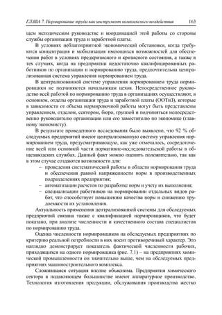 ГЛАВА 7. Нормирование труда как инструмент комплексного воздействия 163
щем методическом руководстве и координацией этой работы со стороны
службы организации труда и заработной платы.
В условиях неблагоприятной экономической обстановки, когда требу-
ются концентрация и мобилизация имеющихся возможностей для обеспе-
чения работ в условиях предкризисного и кризисного состояния, а также в
тех случаях, когда на предприятии недостаточно квалифицированных ра-
ботников по организации и нормированию труда, предпочтительна центра-
лизованная система управления нормированием труда.
В централизованной системе управления нормированием труда норми-
ровщики не подчиняются начальникам цехов. Непосредственное руково-
дство всей работой по нормированию труда в организациях осуществляют, в
основном, отделы организации труда и заработной платы (ООТиЗ), которые
в зависимости от объема нормировочной работы могут быть представлены
управлением, отделом, сектором, бюро, группой и подчиняться непосредст-
венно руководителю организации или его заместителю по экономике (глав-
ному экономисту).
В результате проведенного исследования было выявлено, что 92 % об-
следуемых предприятий имеют централизованную систему управления нор-
мированием труда, предусматривающую, как уже отмечалось, сосредоточе-
ние всей или основной части нормативно-исследовательской работы в об-
щезаводских службах. Данный факт можно оценить положительно, так как
в этом случае создаются возможности для:
‒ проведения систематической работы в области нормирования труда
и обеспечения равной напряженности норм в производственных
подразделениях предприятия;
‒ автоматизации расчетов по разработке норм и учету их выполнения;
‒ специализации работников на нормировании отдельных видов ра-
бот, что способствует повышению качества норм и снижению тру-
доемкости их установления.
Актуальность применения централизованной системы для обследуемых
предприятий связана также с квалификацией нормировщиков, что будет
показано, при анализе численности и качественного состава специалистов
по нормированию труда.
Оценка численности нормировщиков на обследуемых предприятиях по
критерию реальной потребности в них носит противоречивый характер. Это
наглядно демонстрирует показатель фактической численности рабочих,
приходящихся на одного нормировщика (рис. 7.1) – на предприятиях хими-
ческой промышленности он значительно выше, чем на обследуемых пред-
приятиях машиностроительного комплекса.
Сложившаяся ситуация вполне объяснима. Предприятия химического
сектора в подавляющем большинстве имеют аппаратурное производство.
Технология изготовления продукции, обслуживания производства жестко
 