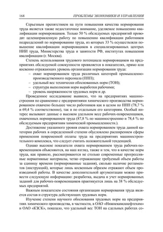 ПРОБЛЕМЫ ЭКОНОМИКИ И УПРАВЛЕНИЯ168
Серьезным препятствием на пути повышения качества нормирования
труда является также недостаточное внимание, уделяемое повышению ква-
лификации нормировщиков. Только 50 % обследуемых предприятий прово-
дят целенаправленную работу по повышению квалификации работников
подразделений по нормированию труда, из которых 33 % осуществляли по-
вышение квалификации нормировщиков в специализированных центрах
НИИ труда, Министерства труда и занятости РФ, институтах повышения
квалификации (г. Москва).
Степень использования трудового потенциала нормировщиков на пред-
приятиях обследуемой совокупности проявляется в показателях, прямо или
косвенно отражающих уровень организации нормирования труда:
‒ охват нормированием труда различных категорий промышленно-
производственного персонала (ППП);
‒ удельный вес технически обоснованных норм (ТОН);
‒ структура выполнения норм выработки рабочими;
‒ уровень напряженности трудовых норм и др.
Проведенное исследование выявило, что на предприятиях машино-
строения по сравнению с предприятиями химического производства норми-
рованием охвачено большее число работников как в целом по ППП (78,7 %
и 69,4 % соответственно), так и по отдельным его категориям. Особый ин-
терес вызывают данные о высоком удельном весе рабочих-повременщиков,
охваченных нормированием труда (87,8 % по машиностроению и 78,4 % по
обследуемым предприятиям химической промышленности.).
Достижение указанного уровня охвата нормированием труда данной ка-
тегории рабочих в определенной степени обусловлено расширением сферы
применения повременной оплаты труда на предприятиях машинострои-
тельного комплекса, что следует считать положительной тенденцией.
Однако высокие показатели охвата нормированием труда рабочих-по-
временщиков объясняются, на наш взгляд, также и тем, что в качестве норм
труда, как правило, рассматриваются не столько современные прогрессив-
ные нормативные материалы, четко отражающие требуемый объем работы
за единицу времени (нормированные задания), сколько наличие регламен-
тов (инструкций), которые лишь косвенным образом отражают объем про-
изводимой работы. В качестве дополнительной аргументации можно при-
вести следующую информацию: разработка, выдача и учет нормированных
заданий для рабочих-повременщиков практикуется лишь на 38 % обследуе-
мых предприятий.
Важным показателем состояния организации нормирования труда явля-
ется состав и структура действующих трудовых норм.
Изучение степени научного обоснования трудовых норм на предприя-
тиях химического производства, в частности, в ОАО «Нижнекамскнефтехим»
и ОАО «КЗСК», показало, что удельный вес ТОН на сдельных работах со-
 