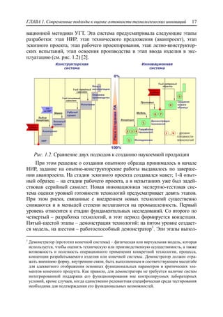 ГЛАВА 1. Современные подходы к оценке готовности технологических инноваций 17
вационной методики УГТ. Эта система предусматривала следующие этапы
разработки: этап НИР, этап технического предложения (аванпроект), этап
эскизного проекта, этап рабочего проектирования, этап летно-конструктор-
ских испытаний, этап освоения производства и этап ввода изделия в экс-
плуатацию (см. рис. 1.2) [2].
Рис. 1.2. Сравнение двух подходов к созданию наукоемкой продукции
При этом решение о создании опытного образца принималось в начале
НИР, задание на опытно-конструкторские работы выдавалось по заверше-
нии аванпроекта. На стадии эскизного проекта создавался макет; 1-й опыт-
ный образец – на стадии рабочего проекта, а в испытаниях уже был задей-
ствован серийный самолет. Новая инновационная экспертно-тестовая сис-
тема оценки уровней готовности технологий предусматривает девять этапов.
При этом риски, связанные с внедрением новых технологий существенно
снижаются и в меньшей степени возлагаются на промышленность. Первый
уровень относится к стадии фундаментальных исследований. Со второго по
четвертый – разработка технологий, в этот период формируется концепция.
Пятый-шестой этапы – демонстрация технологий: на пятом уровне создает-
ся модель, на шестом – работоспособный демонстратор1
. Эти этапы выпол-
1
Демонстратор (прототип конечной системы) – физическая или виртуальная модель, которая
используется, чтобы оценить техническую или производственную осуществимость, а также
возможность и полезность операционного применения конкретной технологии, процесса,
концепции разрабатываемого изделия или конечной системы. Демонстратор должен отра-
жать внешнюю форму, внутренние связи, быть выполненным в соответствующем масштабе
для адекватного отображения основных функциональных параметров и критических эле-
ментов конечного продукта. Как правило, для демонстратора не требуется наличие систем
интегрированной поддержки его функционирования вне контролируемых лабораторных
условий, кроме случаев, когда единственно релевантная специфическая среда тестирования
необходима для подтверждения его функциональных возможностей.
 